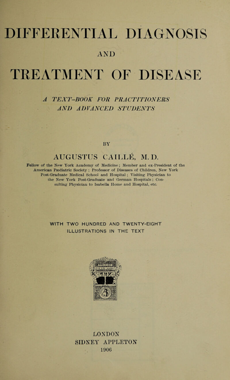 DIFFERENTIAL DIAGNOSIS AND TREATMENT OF DISEASE A TEXT-BOOK FOR PRACTITIONERS AND ADVANCED STUDENTS BY AUGUSTUS CAILLE, M. D. Fellow of the New York Academy of Medicine ; Member and ex-President of the American Paediatric Society ; Professor of Diseases of Children, New York Post-Graduate Medical School and Hospital ; Visiting Physician to the New York Post-Graduate and German Hospitals ; Con¬ sulting Physician to Isabella Florae and Hospital, etc. WITH TWO HUNDRED AND TWENTY-EIGHT ILLUSTRATIONS IN THE TEXT LONDON SIDNEY APPLETON 1906