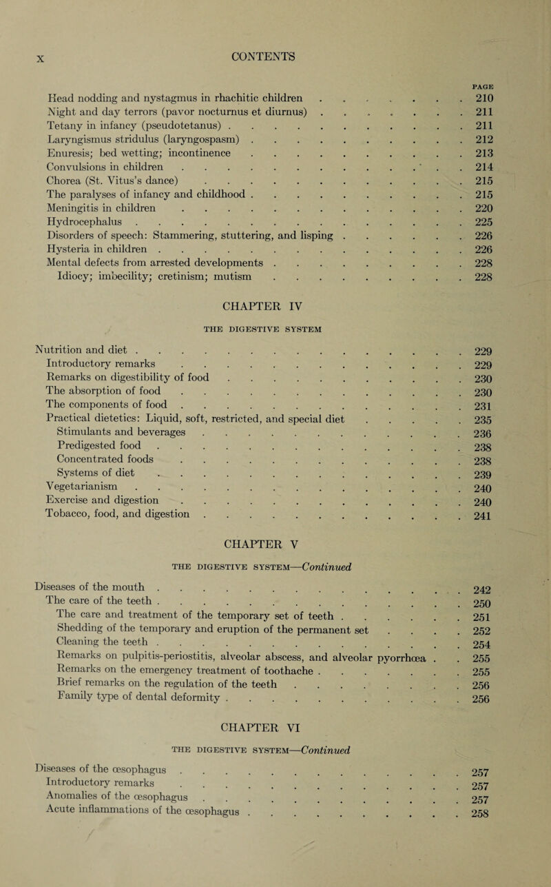 PAGE Head nodding and nystagmus in rhachitic children ........ 210 Night and day terrors (pavor nocturnus et diurnus) . . „ . . . .211 Tetany in infancy (pseudotetanus).211 Laryngismus stridulus (laryngospasm).212 Enuresis; bed wetting; incontinence.213 Convulsions in children.* . .214 Chorea (St. Vitus’s dance).215 The paralyses of infancy and childhood.215 Meningitis in children.220 Hydrocephalus.225 Disorders of speech: Stammering, stuttering, and lisping.226 Hysteria in children.226 Mental defects from arrested developments.228 Idiocy; imbecility; cretinism; mutism.228 CHAPTER IV THE DIGESTIVE SYSTEM Nutrition and diet.229 Introductory remarks.229 Remarks on digestibility of food.230 The absorption of food.230 The components of food.231 Practical dietetics: Liquid, soft, restricted, and special diet.235 Stimulants and beverages.236 Predigested food.238 Concentrated foods.238 Systems of diet.239 Vegetarianism.240 Exercise and digestion.240 Tobacco, food, and digestion.241 CHAPTER V the digestive system—Continued Diseases of the mouth. 242 The care of the teeth.250 The care and treatment of the temporary set of teeth.251 Shedding of the temporary and eruption of the permanent set ... 252 Cleaning the teeth.254 Remarks on pulpitis-periostitis, alveolar abscess, and alveolar pyorrhoea . . 255 Remarks on the emergency treatment of toothache.255 Brief remarks on the regulation of the teeth.256 Family type of dental deformity.256 CHAPTER VI the digestive system—Continued Diseases of the oesophagus. 257 Introductory remarks. 257 Anomalies of the oesophagus. 257 Acute inflammations of the oesophagus ........ 258