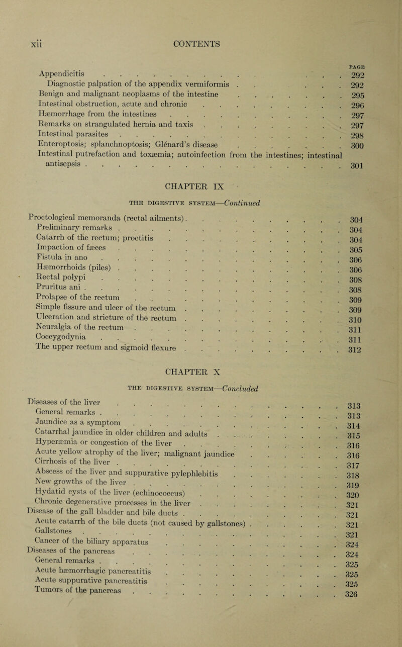 PAGE Appendicitis. ... 292 Diagnostic palpation of the appendix vermiformis . ... 292 Benign and malignant neoplasms of the intestine.295 Intestinal obstruction, acute and chronic.290 Hemorrhage from the intestines.297 Remarks on strangulated hernia and taxis.297 Intestinal parasites.298 Enteroptosis; splanchnoptosis; Glenard’s disease.300 Intestinal putrefaction and toxemia; autoinfection from the intestines; intestinal antisepsis.. CHAPTER IX the digestive system—Continued Proctological memoranda (rectal ailments) Preliminary remarks Catarrh of the rectum; proctitis Impaction of faeces Fistula in ano Haemorrhoids (piles) Rectal polypi Pruritus ani . Prolapse of the rectum Simple fissure and ulcer of the rectum Ulceration and stricture of the rectum Neuralgia of the rectum Coccygodynia. The upper rectum and sigmoid flexure 304 304 304 305 306 306 308 308 309 309 310 311 311 312 CHAPTER X THE digestive system—Concluded Diseases of the liver. General remarks. Jaundice as a symptom. Catarrhal jaundice in older children and adults Hyperaemia or congestion of the liver Acute yellow atrophy of the liver; malignant jaundice Cirrhosis of the liver . Abscess of the liver and suppurative pylephlebitis New growths of the liver .... Hydatid cysts of the liver (echinococcus) Chronic degenerative processes in the liver . Disease of the gall bladder and bile ducts Acute catarrh of the bile ducts (not caused by gallstones) Gallstones Cancer of the biliary apparatus Diseases of the pancreas General remarks . Acute haemorrhagic pancreatitis Acute suppurative pancreatitis Tumors of the pancreas 313 313 314 315 316 316 317 318 319 320 321 321 321 321 324 324 325 325 325 326
