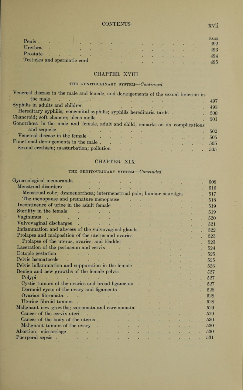 Penis. Urethra .... Prostate .... Testicles and spermatic cord PAGE 492 493 494 495 CHAPTER XVIII the genitourinary system—Continued Venereal disease in the male and female, and derangements of the sexual function in the male. Syphilis in adults and children. Hereditary syphilis; congenital syphilis; syphilis hereditaria tarda .... Chancroid; soft chancre; ulcus molle. Gonorrhoea in the male and female, adult and child; remarks on its complications and sequelae. Venereal disease in the female. Functional derangements in the male. Sexual erethism; masturbation; pollution. 497 493 500 501 502 505 505 505 CHAPTER XIX the genitourinary system—Concluded Gynaecological memoranda.. 508 Menstrual disorders.51g Menstrual colic; dysmenorrhoea; intermenstrual pain; lumbar neuralgia . . 517 The menopause and premature menopause.518 Incontinence of urine in the adult female.519 Sterility in the female.519 Vaginimus.520 Vulvovaginal discharges.521 Inflammation and abscess of the vulvovaginal glands.522 Prolapse and malposition of the uterus and ovaries.523 Prolapse of the uterus, ovaries, and bladder.523 Laceration of the perinseum and cervix.524 Ectopic gestation.525 Pelvic hsematocele.525 Pelvic inflammation and suppuration in the female.526 Benign and new growths of the female pelvis.527 Polypi.527 Cystic tumors of the ovaries and broad ligaments.527 Dermoid cysts of the ovary and ligaments.528 Ovarian fibromata.528 Uterine fibroid tumors..528 Malignant new growths; sarcomata and carcinomata.529 Cancer of the cervix uteri.529 Cancer of the body of the uterus.530 Malignant tumors of the ovary.530 Abortion; miscarriage.530 Puerperal sepsis.. 531