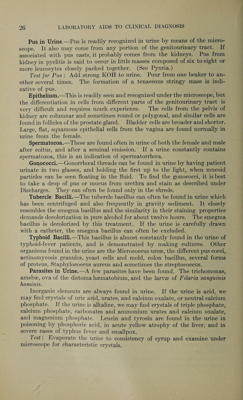 Pus in Urine.—Pus is readily recognized in urine by means of the micro¬ scope. It also may come from any portion of the genitourinary tract. If associated with pus casts, it probably comes from the kidneys. Pus from kidney in pyelitis is said to occur in little masses composed of six to eight or more leucocytes closely packed together. (See Pyuria.) Test for Pus : Add strong KOH to urine. Pour from one beaker to an¬ other several times. The formation of a tenaceous stringy mass is indi¬ cative of pus. Epithelium.—This is readily seen and recognized under the microscope, but the differentiation in cells from different parts of the genitourinary tract is very difficult and requires much experience. The cells from the pelvis of kidney are columnar and sometimes round or polygonal, and similar cells are found in follicles of the prostate gland. Bladder cells are broader and shorter. Large, flat, squamous epithelial cells from the vagina are found normally in urine from the female. Spermatozoa.—These are found often in urine of both the female and male after coitus, and after a seminal emission. If a urine constantly contains spermatozoa, this is an indication of spermatorrhoea. Gonococci.—Gonorrhoeal threads can be found in urine by having patient urinate in two glasses, and holding the first up to the light, when mucoid particles can be seen floating in the fluid. To find the gonococci, it is best to take a drop of pus or mucus from urethra and stain as described under Discharges. They can often be found only in the shreds. Tubercle Bacilli.—The tubercle bacillus can often be found in urine which has been centrifuged and also frequently in gravity sediment. It closely resembles the smegma bacillus and the similarity in their staining properties demands decolorization in pure alcohol for about twelve hours. The smegma bacillus is decolorized by this treatment. If the urine is carefully drawn with a catheter, the smegma bacillus can often be excluded. Typhoid Bacilli .—This bacillus is almost constantly found in the urine of typhoid-fever patients, and is demonstrated by making cultures. Other organisms found in the urine are the Micrococcus ureae, the different pus cocci, actinomycosis granules, yeast cells and mold, colon bacillus, several forms of proteus, Staphylococcus aureus and sometimes the streptococcus. Parasites in Urine.—A few parasites have been found. The trichomonas, amebse, ova of the distoma haematobium, and the larvae of Filaria sanguinis hominis. Inorganic elements are always found in urine. If the urine is acid, we may find crystals of uric acid, urates, and calcium oxalate, or neutral calcium phosphate. If the urine is alkaline, we may find crystals of triple phosphate, calcium phosphate, carbonates and ammonium urates and calcium oxalate, and magnesium phosphate. Leucin and tyrosin are found in the urine in poisoning by phosphoric acid, in acute yellow atrophy of the liver, and in severe cases of typhus fever and smallpox. Test: Evaporate the urine to consistency of syrup and examine under microscope for characteristic crystals.