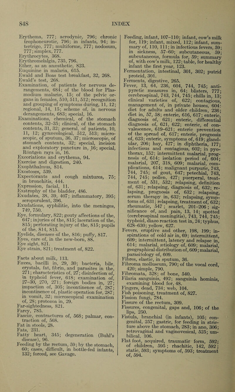 Erythema, 777; acrodynic, 796; chronic trophoneurotic, 796; in infants, 94; in¬ tertrigo, 777; multiforme, 777; nodosum, 777; simplex, 777. Erythrocytes, 368. Erythromelalgia, 735, 796. Ether, as an anaesthetic, 823. Euquinine in malaria, 615. Ewald and Boas test breakfast, 32, 268. Ewald’s test, 268. Examination, of patients for nervous de¬ rangements, 684; of the blood for Plas¬ modium malarise, 15; of the pelvic or¬ gans in females, 510, 511, 512; recognition and grouping of symptoms during, 11, 12; regional, 14, 15; scheme of, in nervous derangements, 683; special, 16. Examinations, chemical, of the stomach contents, 32-35; clinical, of the stomach contents, 31, 32; general, of patients, 10, 11, 12; gynaecological, 512, 513; micro¬ scopic, of sputum, 36, 37; microscopic, of stomach contents, 32; special, incision and exploratory puncture in, 16; special, Rontgen rays in, 16. Excoriations and erythema, 94. Exercise and digestion, 240. Exophthalmus, 814. Exostoses, 539. Expectorants and cough mixtures, 75; in bronchitis, 444. Expression, facial, 11. Exstrophy of the bladder, 486. Exudates, 38, 39,. 407; inflammatory, 395; seropurulent, 396. Exudations, syphilitic, into the meninges, 749, 750. Eye, formulary, 822; gouty affections of the, 647; injuries of the, 815; laceration of the, 815; perforating injury of the, 815; pupils of the, 814, 815. Eyelids, diseases of the, 816; puffy, 817. Eyes, care of, in the new-born, 88. Eye sight, 821. Eye strain, 821; treatment of, 822. Facts about milk, 113. Faeces, bacilli in, 29, 30; bacteria, bile, crystals, fat, fibrin, and parasites in the, 271; characteristics of, 27; disinfection of, in typhoid fever, 618; examination of, 27-30, 270, 271; foreign bodies in, 27; impaction of, 305; incontinence of, 287; incontinence of, plastic operation for, 287; in vomit, 32; microscopical examination of, 28; protozoa in, 29. Far-sightedness, 821. Farcy, 785. Fasciae, contractures of, 568; palmar, con¬ traction of, 568. Fat in stools, 28. Fats, 231. Fatty heart, 345; degeneration (Buhl’s disease), 96. Feeding by the rectum, 59; by the stomach, 60; cases, difficult, in bottle-fed infants, 132; forced, see Gavage. Feeding, infant, 107-110; infant, cow’s milk for, 119; infant, mixed, 112; infant, sum¬ mary of, 110, 111; in infectious fevers, 59; in sickness, 57-60; subcutaneous, 59; subcutaneous, formula for, 59; summary of, with cow’s milk, 122; table, for healthy infant the first year, 123. Fermentation, intestinal, 301, 302; putrid proteid, 301. Ferments, digestive, 265. Fever, 13, 64, 236, 604, 744, 745; anti¬ pyretic measures in, 64; blisters, 777; cerebrospinal, 743, 744, 745; chills in, 13; clinical varieties of, 622; contagious, management of, in private houses, 604: diet for adults and older children, 236; diet in, 57, 58; enteric, 616, 617; enteric,’ diagnosis of, 621; enteric, differential diagnosis of, 621, 622; enteric, of con¬ valescence, 619-621; enteric prevention of the spread of, 617; enteric, prognosis of, 623; enteric, symptoms of, 619; gland¬ ular, 206; hay, 427; in diphtheria, 177; infectious and contagious, 602; in pyo- thorax, 152; intermittent malarial, prog¬ nosis of, 614; isolation period of, 604; malarial, 207, 318, 609; malaria], com¬ plications, 614; malignant purpuric, 743, 744, 745; of gout, 647; petechial, 743, 744, 745; pollen, 427; puerperal, treat¬ ment of, 531, 532; relapsing, definition of, 631; relapsing, diagnosis of, 632; re¬ lapsing, prognosis of, 632 ; relapsing, serum therapy in, 632; relapsing, symp¬ toms of, 631; relapsing, treatment of, 632; rheumatic, 547 ; scarlet, 201-206 ; sig¬ nificance of, and pain, 13, 14; spotted (cerebrospinal meningitis), 743, 744, 745; typhoid, diazo reaction test in, 24; typhus, 628-630; yellow, 627. Fevers, eruptive and other, 198, 199; in¬ spirations of cold air in, 69; intermittent, 609; intermittent, latency and relapse in, 614; malarial, aetiology of, 609; malarial, geographical distribution of, 609; malarial, parasitology of, 609. Fibres, elastic, in sputum, 36. Fibroma molluscum, 790; of the vocal cord, 420; simple, 790. Fibromata, 528; of bone, 540. Filaria sanguinis, 492; sanguinia hominis, examining blood for, 48. Fingers, dead, 734; web, 104. Fish poisoning, treatment of, 827. Fission fungi, 784. Fissure of the rectum, 309. Fissures, congenital, gaps and, 106; of the lips, 250. Fistula, branchial (in infants), 105; con¬ genital, 257; gastric, for feeding in stric¬ ture above the stomach, 283; in ano, 306; retro vaginal and vaginovesical, 525; um¬ bilical, 106. Flat foot, acquired, traumatic form, 592; of children, 595 ; rhachitic, 142, 592 ; static, 593; symptoms of, 593; treatment of, 594.