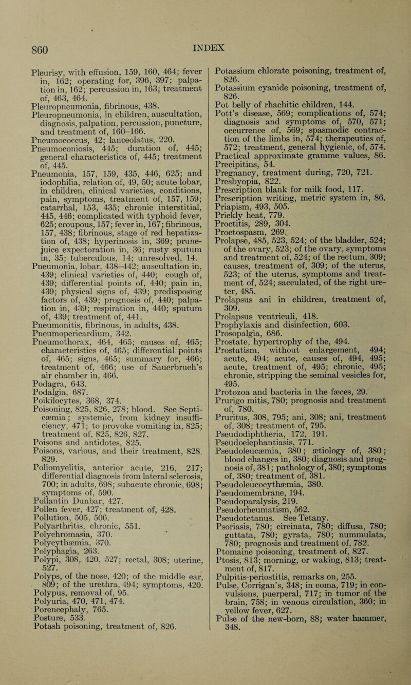 Pleurisy, with effusion, 159, 160, 464; fever in, 162; operating for, 396, 397; palpa¬ tion in, 162; percussion in, 163; treatment of, 463, 464. Pleuropneumonia, fibrinous, 438. Pleuropneumonia, in children, auscultation, diagnosis, palpation, percussion, puncture, and treatment of, 160-166. Pneumococcus, 42; lanceolatus, 220. Pneumoconiosis, 445; duration of, 445; general characteristics of, 445; treatment of, 445. Pneumonia, 157, 159, 435, 446, 625; and iodophilia, relation of, 49, 50; acute lobar, in children, clinical varieties, conditions, pain, symptoms, treatment of, 157, 159; catarrhal, 153, 435; chronic interstitial, 445, 446; complicated with typhoid fever, 625; croupous, 157; fever in, 167; fibrinous, 157, 438; fibrinous, stage of red hepatiza¬ tion of, 438; hyperinosis in, 369; prune- juice expectoration in, 36; rusty sputum in, 35; tuberculous, 14; unresolved, 14. Pneumonia, lobar, 438-442; auscultation in, 439; clinical varieties of, 440; cough of, 439; differential points of, 440; pain in, 439; physical signs of, 439; predisposing factors of, 439; prognosis of, 440; palpa¬ tion in, 439; respiration in, 440; sputum of, 439; treatment of, 441. Pneumonitis, fibrinous, in adults, 438. Pneumopericardium, 342. Pneumothorax, 464, 465; causes of, 465; characteristics of, 465; differential points of, 465; signs, 465; summary for, 466; treatment of, 466; use of Sauerbruch’s air chamber in, 466. Podagra, 643. Podalgia, 687. Poikilocytes, 368, 374. Poisoning, 825, 826, 278; blood. See Septi¬ caemia ; systemic, from kidney insuffi¬ ciency, 471; to provoke vomiting in, 825; treatment of, 825, 826, 827. Poisons and antidotes, 825. Poisons, various, and their treatment, 828 829. Poliomyelitis, anterior acute, 216, 217; differential diagnosis from lateral sclerosis, 700; in adults, 698; subacute chronic, 698; symptoms of, 590. Pollantin Dunbar, 427. Pollen fever, 427; treatment of, 428. Pollution, 505, 506. Polyarthritis, chronic, 551. Polychromasia, 370. Polycythaemia, 370. Polyphagia, 263. Polypi, 308, 420, 527; rectal, 308; uterine, 527. Polyps, of the nose, 420; of the middle ear, 809; of the urethra, 494; symptoms, 420. Polypus, removal of, 95. Polyuria, 470, 471, 474. Porencephaly, 765. Posture, 533. Potash poisoning, treatment of, 826. Potassium chlorate poisoning, treatment of, 826. Potassium cyanide poisoning, treatment of, 826. Pot belly of rhachitic children, 144. Pott’s disease, 569; complications of, 574; diagnosis and symptoms of, 570, 571; occurrence of, 569; spasmodic contrac¬ tion of the limbs in, 574; therapeutics of, 572; treatment, general hygienic, of, 574. Practical approximate gramme values, 86. Precipitins, 54. Pregnancy, treatment during, 720, 721. Presbyopia, 822. Prescription blank for milk food, 117. Prescription writing, metric system in, 86. Priapism, 493, 505. Prickly heat, 779. Proctitis, 289, 304. PrnpfnQDO cm Prolapse, 485, 523, 524; of the bladder, 524; of the ovary, 523; of the ovary, symptoms and treatment of, 524; of the rectum, 309; causes, treatment of, 309; of the uterus, 523; of the uterus, symptoms and treat¬ ment of, 524; sacculated, of the right ure¬ ter, 485. Prolapsus ani in children, treatment of, 309. Prolapsus ventriculi, 418. Prophylaxis and disinfection, 603. Prosopalgia, 686. Prostate, hypertrophy of the, 494. Prostatism, without enlargement, 494; acute, 494; acute, causes of, 494, 495; acute, treatment of, 495; chronic, 495; chronic, stripping the seminal vesicles for, 495. Protozoa and bacteria in the faeces, 29. Prurigo mitis, 780; prognosis and treatment of, 780. Pruritus, 308, 795; ani, 308; ani, treatment of, 308; treatment of, 795. Pseudodiphtheria, 172, 191. Pseudoelephantiasis, 771. Pseudoleucaemia, 380; aetiology of, 380; blood changes in, 380; diagnosis and prog¬ nosis of, 381; pathology of, 380; symptoms of, 380; treatment of, 381. Pseudoleucocythaemia, 380. Pseudomembrane, 194. Pseudoparalysis, 219. Pseudorheumatism, 562. Pseudotetanus. See Tetany. Psoriasis, 780; circinata, 780; diffusa, 780; guttata, 780; gyrata, 780; nummulata, 780; prognosis and treatment of, 782. Ptomaine poisoning, treatment of, 827. Ptosis, 813; morning, or waking, 813; treat¬ ment of, 817. Pulpitis-periostitis, remarks on, 255. Pulse, Corrigan’s, 348; in coma, 719; in con¬ vulsions, puerperal, 717; in tumor of the brain, 758; in venous circulation, 360; in yellow fever, 627. Pulse of the new-born, 88; water hammer, 348.