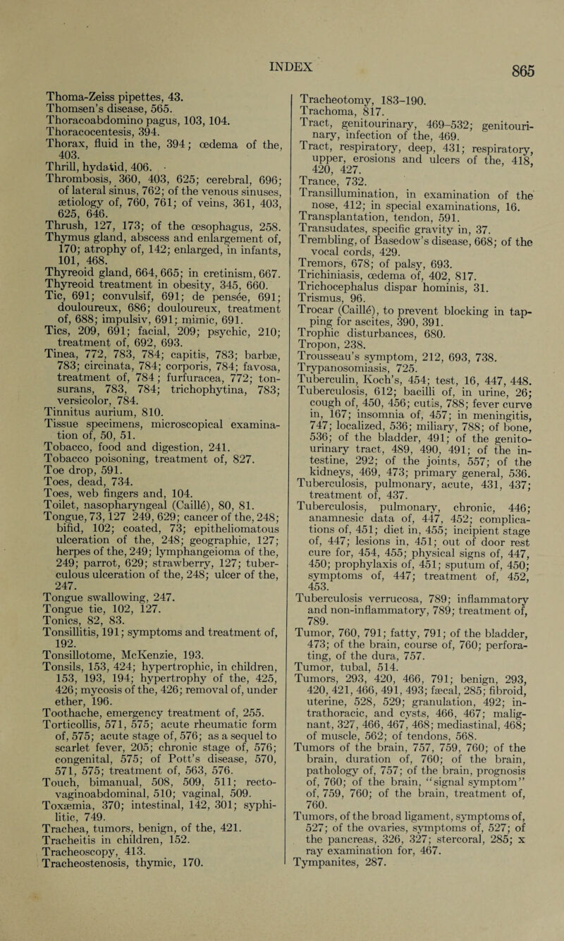 Thoma-Zeiss pipettes, 43. Thomsen’s disease, 565. Thoracoabdomino pagus, 103, 104. Thoracocentesis, 394. Thorax, fluid in the, 394; oedema of the, 403. Thrill, hydatid, 406. - Thrombosis, 360, 403, 625; cerebral, 696; of lateral sinus, 762; of the venous sinuses, aetiology of, 760, 761; of veins, 361, 403, 625, 646. Thrush, 127, 173; of the oesophagus, 258. Thymus gland, abscess and enlargement of, 170; atrophy of, 142; enlarged, in infants, 101, 468. Thyreoid gland, 664, 665; in cretinism, 667. Thyreoid treatment in obesity, 345, 660. Tic, 691; convulsif, 691; de pensee, 691; douloureux, 686; douloureux, treatment of, 688; impulsiv, 691; mimic, 691. Tics, 209, 691; facial, 209; psychic, 210; treatment of, 692, 693. Tinea, 772, 783, 784; capitis, 783; barbae, 783; circinata, 784; corporis, 784; favosa, treatment of, 784; furfuracea, 772; ton¬ surans, 783, 784; trichophytina, 783; versicolor, 784. Tinnitus aurium, 810. Tissue specimens, microscopical examina¬ tion of, 50, 51. Tobacco, food and digestion, 241. Tobacco poisoning, treatment of, 827. Toe drop, 591. Toes, dead, 734. Toes, web fingers and, 104. Toilet, nasopharyngeal (Caille), 80, 81. Tongue, 73,127 249, 629; cancer of the, 248; bifid, 102; coated, 73; epitheliomatous ulceration of the, 248; geographic, 127; herpes of the, 249; lymphangeioma of the, 249; parrot, 629; strawberry, 127; tuber¬ culous ulceration of the, 248; ulcer of the, 247. Tongue swallowing, 247. Tongue tie, 102, 127. Tonics, 82, 83. Tonsillitis, 191; symptoms and treatment of, 192. Tonsillotome, McKenzie, 193. Tonsils, 153, 424; hypertrophic, in children, 153, 193, 194; hypertrophy of the, 425, 426; mycosis of the, 426; removal of, under ether, 196. Toothache, emergency treatment of, 255. Torticollis, 571, 575; acute rheumatic form of, 575; acute stage of, 576; as a sequel to scarlet fever, 205; chronic stage of, 576; congenital, 575; of Pott’s disease, 570, 571, 575; treatment of, 563, 576. Touch, bimanual, 508, 509, 511; recto- vaginoabdominal, 510; vaginal, 509. Toxaemia, 370; intestinal, 142, 301; syphi¬ litic, 749. Trachea, tumors, benign, of the, 421. Tracheitis in children, 152. Tracheoscopy, 413. Tracheostenosis, thymic, 170. Tracheotomy, 183-190. Trachoma, 817. Tract, genitourinary, 469-532; genitouri¬ nary, infection of the, 469. Tract, respiratory, deep, 431; respiratory, upper, erosions and ulcers of the, 418, 420, 427. Trance, 732. Transillumination, in examination of the nose, 412; in special examinations, 16. Transplantation, tendon, 591. Transudates, specific gravity in, 37. Trembling, of Basedow’s disease, 668; of the vocal cords, 429. Tremors, 678; of palsy, 693. Trichiniasis, oedema of, 402, 817. Trichocephalus dispar hominis, 31. Trismus, 96. Trocar (Caille), to prevent blocking in tap¬ ping for ascites, 390, 391. Trophic disturbances, 680. Tropon, 238. Trousseau’s symptom, 212, 693, 738. Trypanosomiasis, 725. Tuberculin, Koch’s, 454; test, 16, 447, 448. Tuberculosis, 612; bacilli of, in urine, 26; cough of, 450, 456; cutis, 788; fever curve in, 167; insomnia of, 457; in meningitis, 747; localized, 536; miliary, 788; of bone, 536; of the bladder, 491; of the genito¬ urinary tract, 489, 490, 491; of the in¬ testine, 292; of the joints, 557; of the kidneys, 469, 473; primary general, 536. Tuberculosis, pulmonary, acute, 431, 437; treatment of, 437. Tuberculosis, pulmonary, chronic, 446; anamnesic data of, 447, 452; complica¬ tions of, 451; diet in, 455; incipient stage of, 447; lesions in, 451; out of door rest cure for, 454, 455; physical signs of, 447, 450; prophylaxis of, 451; sputum of, 450; symptoms of, 447; treatment of, 452, 453. Tuberculosis verrucosa, 789; inflammatory and non-inflammatory, 789; treatment of, 789. Tumor, 760, 791; fatty, 791; of the bladder, 473; of the brain, course of, 760; perfora¬ ting, of the dura, 757. Tumor, tubal, 514. Tumors, 293, 420, 466, 791; benign, 293, 420, 421, 466, 491, 493; faecal, 285; fibroid, uterine, 528, 529; granulation, 492; in- trathoracic, and cysts, 466, 467; malig¬ nant, 327, 466, 467, 468; mediastinal, 468; of muscle, 562; of tendons, 568. Tumors of the brain, 757, 759, 760; of the brain, duration of, 760; of the brain, pathology of, 757; of the brain, prognosis of, 760; of the brain, “signal symptom” of, 759, 760; of the brain, treatment of, 760. Tumors, of the broad ligament, symptoms of, 527; of the ovaries, symptoms of, 527; of the pancreas, 326, 327; stercoral, 285; x ray examination for, 467. Tympanites, 287.