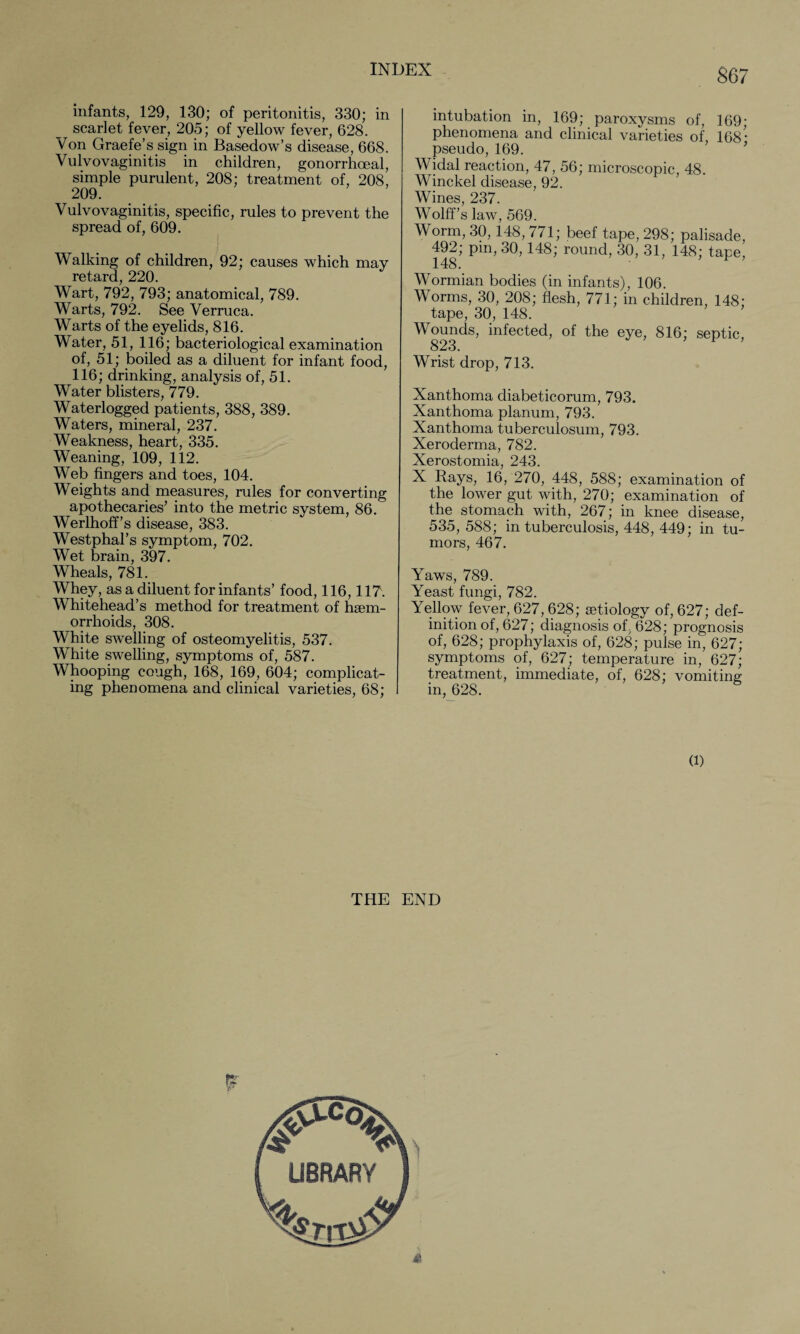 infants, 129, 130; of peritonitis, 330; in scarlet fever, 205; of yellow fever, 628. Von Graefe’s sign in Basedow’s disease, 668. Vulvovaginitis in children, gonorrhoeal, simple purulent, 208; treatment of, 208, 209. Vulvovaginitis, specific, rules to prevent the spread of, 609. Walking of children, 92; causes which may retard, 220. Wart, 792, 793; anatomical, 789. Warts, 792. See Verruca. Warts of the eyelids, 816. Water, 51, 116; bacteriological examination of, 51; boiled as a diluent for infant food, 116; drinking, analysis of, 51. Water blisters, 779. Waterlogged patients, 388, 389. Waters, mineral, 237. Weakness, heart, 335. Weaning, 109, 112. Web fingers and toes, 104. Weights and measures, rules for converting apothecaries’ into the metric system, 86. Werlhoff’s disease, 383. Westphal’s symptom, 702. Wet brain, 397. Wheals, 781. Whey, as a diluent for infants’ food, 116,117. Whitehead’s method for treatment of haem¬ orrhoids, 308. White swelling of osteomyelitis, 537. White swelling, symptoms of, 587. Whooping cough, 168, 169, 604; complicat¬ ing phenomena and clinical varieties, 68; intubation in, 169; paroxysms of, 169; phenomena and clinical varieties of, 168* pseudo, 169. Widal reaction, 47, 56; microscopic, 48. Winckel disease, 92. Wines, 237. Wolff’s law, 569. Worm, 30,148, 771; beef tape, 298; palisade, 492; pin, 30,148; round, 30, 31, 148; tape, 148. Wormian bodies (in infants), 106. Worms, 30, 208; flesh, 771; in children, 148; tape, 30, 148. Wounds, infected, of the eye, 816; septic, 823. Wrist drop, 713. Xanthoma diabeticorum, 793. Xanthoma planum, 793. Xanthoma tuberculosum, 793. Xeroderma, 782. Xerostomia, 243. X Rays, 16, 270, 448, 588; examination of the lower gut with, 270; examination of the stomach with, 267; in knee disease, 535, 588; in tuberculosis, 448, 449; in tu¬ mors, 467. Yaws, 789. Yeast fungi, 782. Yellow fever, 627,628; aetiology of, 627; def¬ inition of, 627; diagnosis of, 628; prognosis of, 628; prophylaxis of, 628; pulse in, 627; symptoms of, 627; temperature in, 627; treatment, immediate, of, 628; vomiting in, 628. (1) THE END rx