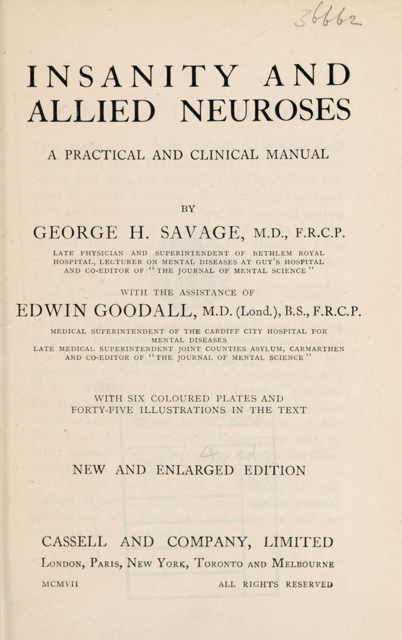 INSANITY AND ALLIED NEUROSES A PRACTICAL AND CLINICAL MANUAL BY GEORGE H. SAVAGE, m.d., f.r.c.p. LATE PHYSICIAN AND SUPERINTENDENT OF BETHLEM ROYAL HOSPITAL, LECTURER ON MENTAL DISEASES AT GUY’S HOSPITAL AND CO-EDITOR OF “THE JOURNAL OF MENTAL SCIENCE” WITH THE ASSISTANCE OF EDWIN GOODALL, m.d. (Lond.),B.s.,f.r.c.p. MEDICAL SUPERINTENDENT OF THE CARDIFF CITY HOSPITAL FOR MENTAL DISEASES LATE MEDICAL SUPERINTENDENT JOINT COUNTIES ASYLUM, CARMARTHEN AND CO-EDITOR OF “THE JOURNAL OF MENTAL SCIENCE” WITH SIX COLOURED PLATES AND FORTY-FIVE ILLUSTRATIONS IN THE TEXT NEW AND ENLARGED EDITION CASSELL AND COMPANY, LIMITED London, Paris, New York, Toronto and Melbourne MCMVII ALL RIGHTS RESERVED