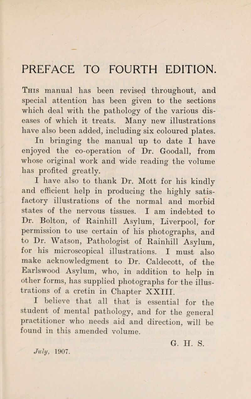 This manual has been revised throughout, and special attention has been given to the sections which deal with the pathology of the various dis¬ eases of which it treats. Many new illustrations have also been added, including six coloured plates. In bringing the manual up to date I have enjoyed the co-operation of Dr. Goodall, from whose original work and wide reading the volume has profited greatly. I have also to thank Dr. Mott for his kindly and efficient help in producing the highly satis¬ factory illustrations of the normal and morbid states of the nervous tissues. I am indebted to Dr. Bolton, of Rainhill Asylum, Liverpool, for permission to use certain of his photographs, and to Dr. Watson, Pathologist of Rainhill Asylum, for his microscopical illustrations. I must also make acknowledgment to Dr. Caldecott, of the Earlswood Asylum, who, in addition to help in other forms, has supplied photographs for the illus¬ trations of a cretin in Chapter XXIII. I believe that all that is essential for the student of mental pathology, and for the general practitioner who needs aid and direction, will be found in this amended volume. G. H. S. July, 1907.