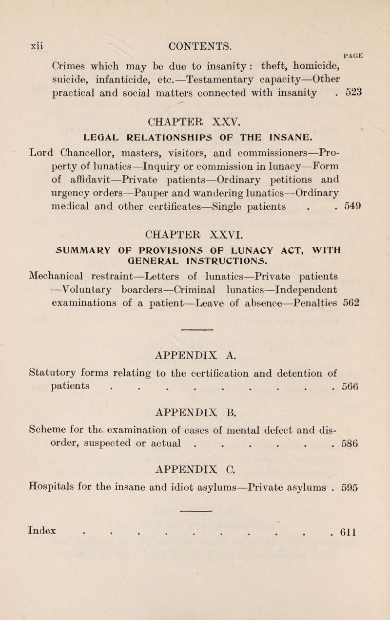 PAGE Crimes which may be due to insanity : theft, homicide, suicide, infanticide, etc.—Testamentary capacity—Other practical and social matters connected with insanity . 523 CHAPTER XXV. LEGAL RELATIONSHIPS OF THE INSANE. Lord Chancellor, masters, visitors, and commissioners—Pro¬ perty of lunatics—Inquiry or commission in lunacy—Form of affidavit—Private patients—Ordinary petitions and urgency orders—Pauper and wandering lunatics—Ordinary medical and other certificates—Single patients . . 549 CHAPTER XXVI. SUMMARY OF PROVISIONS OF LUNACY ACT, WITH GENERAL INSTRUCTIONS. Mechanical restraint—Letters of lunatics—Private patients —Voluntary boarders—Criminal lunatics—Independent examinations of a patient—Leave of absence—Penalties 562 APPENDIX A. Statutory forms relating to the certification and detention of patients.566 APPENDIX B. Scheme for the examination of cases of mental defect and dis¬ order, suspected or actual ...... 586 APPENDIX C. Hospitals for the insane and idiot asylums—Private asylums . 595 Index . 611