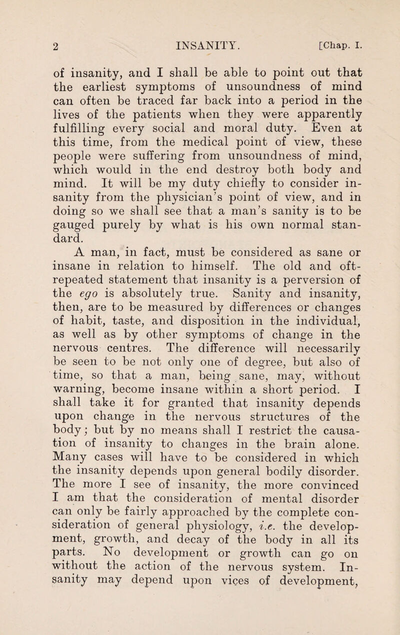 of insanity, and I shall be able to point out that the earliest symptoms of unsoundness of mind can often be traced far back into a period in the lives of the patients when they were apparently fulfilling every social and moral duty. Even at this time, from the medical point of view, these people were suffering from unsoundness of mind, which would in the end destroy both body and mind. It will be my duty chiefly to consider in¬ sanity from the physician’s point of view, and in doing so we shall see that a man’s sanity is to be gauged purely by what is his own normal stan¬ dard. A man, in fact, must be considered as sane or insane in relation to himself. The old and oft- repeated statement that insanity is a perversion of the ego is absolutely true. Sanity and insanity, then, are to be measured by differences or changes of habit, taste, and disposition in the individual, as well as by other symptoms of change in the nervous centres. The difference will necessarily be seen to be not only one of degree, but also of time, so that a man, being sane, may, without warning, become insane within a short period. I shall take it for granted that insanity depends upon change in the nervous structures of the body; but by no means shall I restrict the causa¬ tion of insanity to changes in the brain alone. Many cases will have to be considered in which the insanity depends upon general bodily disorder. The more I see of insanity, the more convinced I am that the consideration of mental disorder can only be fairly approached by the complete con¬ sideration of general physiology, i.e. the develop¬ ment, growth, and decay of the body in all its parts. No development or growth can go on without the action of the nervous system. In¬ sanity may depend upon vices of development,