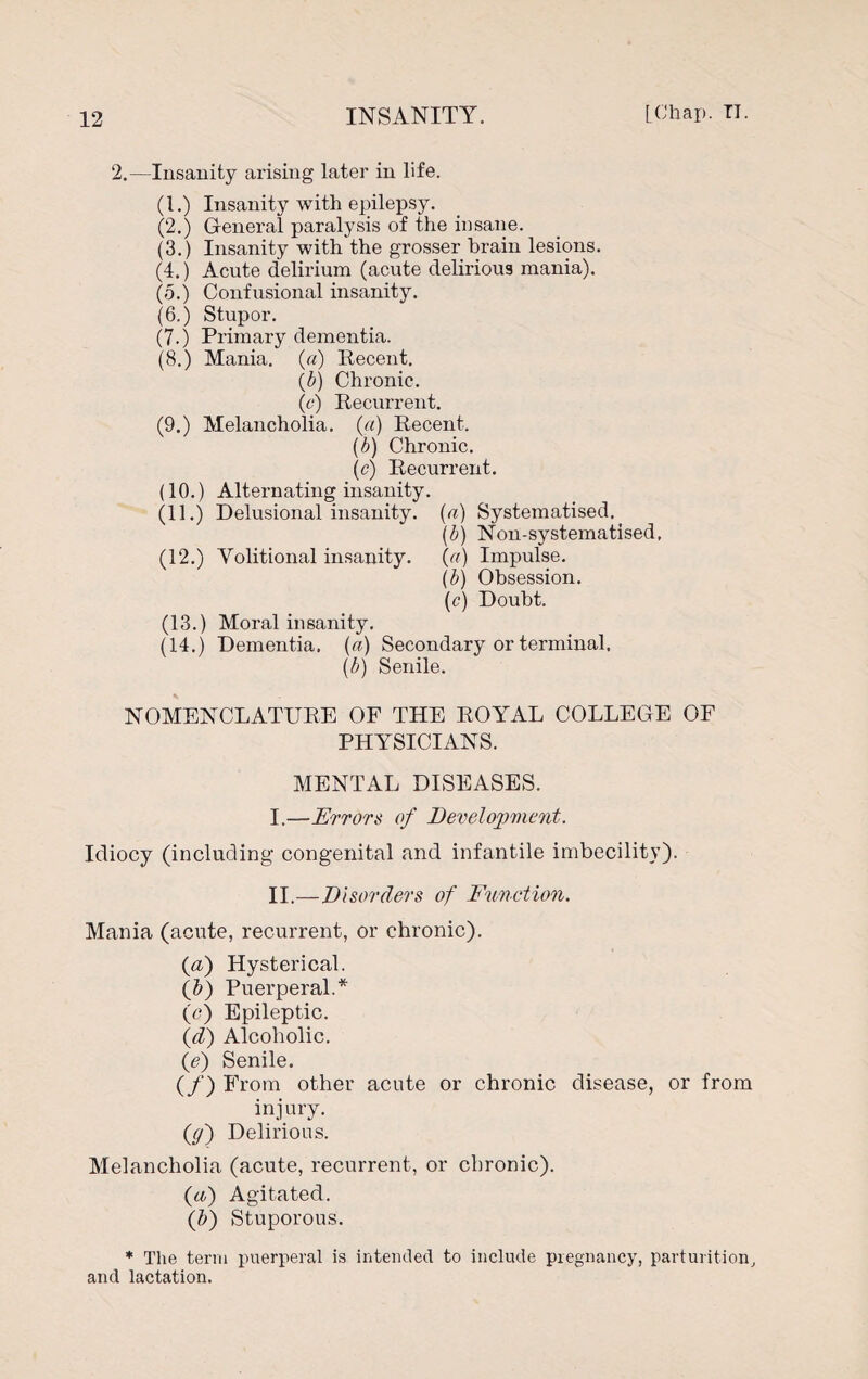 2.—Insanity arising later in life. (1.) Insanity with epilepsy. (2.) General paralysis of the insane. (3.) Insanity with'the grosser brain lesions. (4.) Acute delirium (acute delirious mania). (5.) Confusional insanity. (6.) Stupor. (7.) Primary dementia. (8.) Mania, (a) Recent. (£) Chronic. (c) Recurrent. (9.) Melancholia, (a) Recent. (b) Chronic. (c) Recurrent. (10.) Alternating insanity. (11.) Delusional insanity, (a) Systematised, (b) Non-systematised, (12.) Volitional insanity. (a) Impulse. (b) Obsession. (c) Doubt. (13.) Moral insanity. (14.) Dementia, (a) Secondary or terminal. (b) Senile. NOMENCLATURE OF THE ROYAL COLLEGE OF PHYSICIANS. MENTAL DISEASES. I. —Errors of Development. Idiocy (including- congenital and infantile imbecility). II. —Disorders of Function. Mania (acute, recurrent, or chronic). (a) Hysterical. (A) Puerperal.* (<?) Epileptic. (d) Alcoholic. (e) Senile. (/) From other acute or chronic disease, or from inj ury. (y) Delirious. Melancholia (acute, recurrent, or chronic). (a) Agitated. (b) Stuporous. * The term puerperal is intended to include pregnancy, parturition, and lactation.