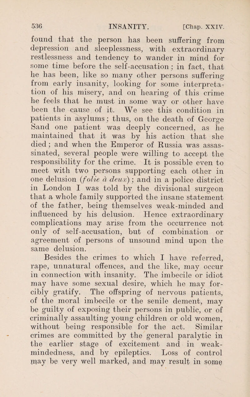 found that the person has been suffering from depression and sleeplessness, with extraordinary restlessness and tendency to wander in mind for some time before the self-accusation; in fact, that he has been, like so many other persons suffering from early insanity, looking for some interpreta¬ tion of his misery, and on hearing of this crime he feels that he must in some way or other have been the cause of it. We see this condition in patients in asylums; thus, on the death of George Sand one patient was deeply concerned, as he maintained that it was by his action that she died; and when the Emperor of Russia was assas¬ sinated, several people were willing to accept the responsibility for the crime. It is possible even to meet with two persons supporting each other in one delusion (folie a deux); and in a police district in London I was told by the divisional surgeon that a whole family supported the insane statement of the father, being themselves weak-minded and influenced by his delusion. Hence extraordinary complications may arise from the occurrence not only of self-accusation, but of combination or agreement of persons of unsound mind upon the same delusion. Besides the crimes to which I have referred, rape, unnatural offences, and the like, may occur in connection with insanity. The imbecile or idiot may have some sexual desire, which he may for¬ cibly gratify. The offspring of nervous patients, of the moral imbecile or the senile dement, may be guilty of exposing their persons in public, or of criminally assaulting young children or old women, without being responsible for the act. Similar crimes are committed by the general paralytic in the earlier stage of excitement and in weak- mindedness, and by epileptics. Loss of control may be very well marked, and may result in some