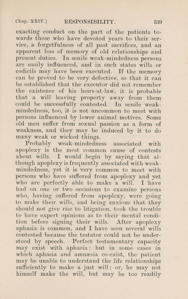 exacting conduct on the part of the patients to¬ wards those who have devoted years to their ser¬ vice, a forgetfulness of all past sacrifices, and an apparent loss of memory of old relationships and present duties. In senile weak-mindedness persons are easily influenced, and in such states wills or codicils may have been executed. If the memory can be proved to be very defective, so that it can be established that the executor did not remember the existence of his heirs-at-law, it is probable that a will leaving property away from them could be successfully contested. In senile weak- mindedness, too, it is not uncommon to meet with persons influenced by lower animal motives. Some old men suffer from sexual passion as a form of weakness, and they may be induced by it to do many weak or wicked things. Probably weak-mindedness associated with apoplexy is the most common cause of contests about wills. I would begin by saying that al¬ though apoplexy is frequently associated with weak- mindedness, yet it is very common to meet with persons who have suffered from apoplexy and yet who are perfectly able to make a will. I have had on one or two occasions to examine persons who, having suffered from apoplexy, were going to make tlieir wills, and being anxious that they should not give rise to litigation, took the trouble to have expert opinions as to their mental condi¬ tion before signing their wills. After apoplexy aphasia is common, and I have seen several wills contested because the testator could not be under¬ stood by speech. Perfect testamentary capacity may exist with aphasia; but in some cases in which aphasia and amnaesia co-exist, the patient may be unable to understand the life relationships sufficiently to make a just will : or, he may not himself make the will, but may be too readily