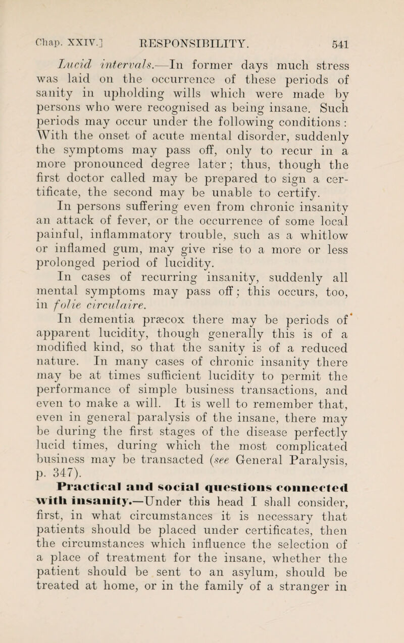 Lucicl intervals.—In former days much stress was laid on the occurrence of these periods of sanity in upholding wills which were made by persons who were recognised as being insane. Such periods may occur under the following conditions : With the onset of acute mental disorder, suddenly the symptoms may pass off, only to recur in a more pronounced degree later; thus, though the first doctor called may be prepared to sign a cer¬ tificate, the second may be unable to certify. In persons suffering even from chronic insanity an attack of fever, or the occurrence of some local painful, inflammatory trouble, such as a whitlow or inflamed gum, may give rise to a more or less prolonged period of lucidity. In cases of recurring insanity, suddenly all mental symptoms may pass off; this occurs, too, in folie circnlaire. In dementia prascox there may be periods of* apparent lucidity, though generally this is of a modified kind, so that the sanity is of a reduced nature. In many cases of chronic insanity there may be at times sufficient lucidity to permit the performance of simple business transactions, and even to make a will. It is well to remember that, even in general paralysis of the insane, there may be during the first stages of the disease perfectly lucid times, during which the most complicated business may be transacted (see General Paralysis, p. 347). Practical ami social questions connected with insanity.—Under this head I shall consider, first, in what circumstances it is necessary that patients should be placed under certificates, then the circumstances which influence the selection of a place of treatment for the insane, whether the patient should be sent to an asylum, should be treated at home, or in the family of a stranger in