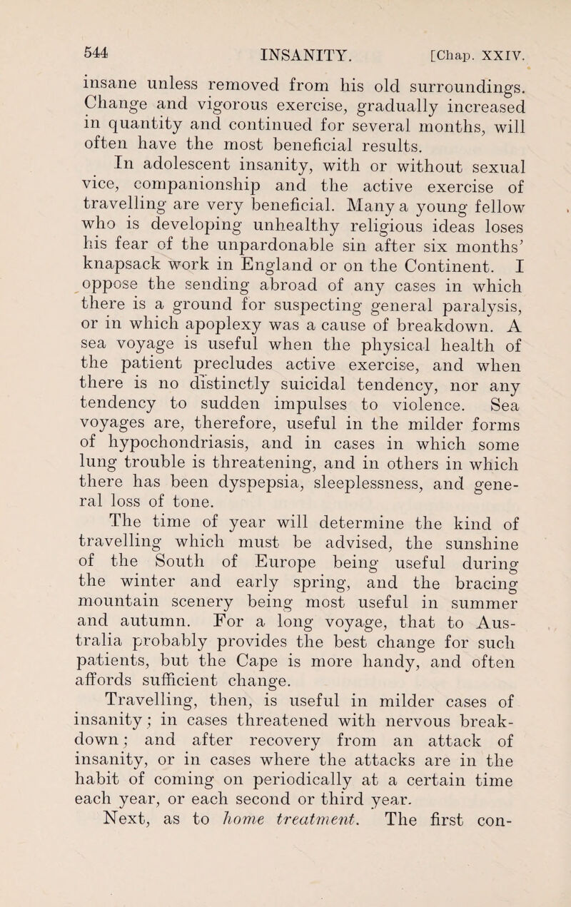 insane unless removed from his old surroundings. Change and vigorous exercise, gradually increased in quantity and continued for several months, will often have the most beneficial results. In adolescent insanity, with or without sexual vice, companionship and the active exercise of travelling are very beneficial. Many a young fellow who is developing unhealthy religious ideas loses his fear of the unpardonable sin after six months’ knapsack work in England or on the Continent. I oppose the sending abroad of any cases in which there is a ground for suspecting general paralysis, or in which apoplexy was a cause of breakdown. A sea voyage is useful when the physical health of the patient precludes active exercise, and when there is no distinctly suicidal tendency, nor any tendency to sudden impulses to violence. Sea voyages are, therefore, useful in the milder forms of hypochondriasis, and in cases in which some lung trouble is threatening, and in others in which there has been dyspepsia, sleeplessness, and gene¬ ral loss of tone. The time of year will determine the kind of travelling which must be advised, the sunshine of the South of Europe being useful during the winter and early spring, and the bracing mountain scenery being most useful in summer and autumn. For a long voyage, that to Aus¬ tralia probably provides the best change for such patients, but the Cape is more handy, and often affords sufficient change. Travelling, then, is useful in milder cases of insanity; in cases threatened with nervous break¬ down ; and after recovery from an attack of insanity, or in cases where the attacks are in the habit of coming on periodically at a certain time each year, or each second or third year. Next, as to home treatment. The first con-