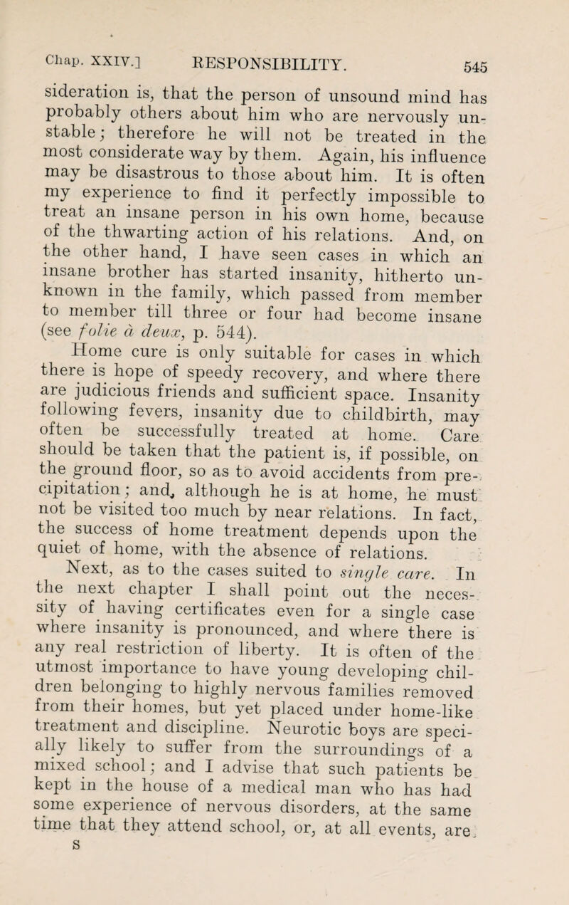 sideration is, that the person of unsound mind has probably others about him who are nervously un¬ stable; therefore he will not be treated in the most considerate way by them. Again, his influence may be disastrous to those about him. It is often my experience to find it perfectly impossible to treat an insane person in his own home, because of the thwarting action of his relations. And, on the other hand, I have seen cases in which an insane brother has started insanity, hitherto un¬ known in the family, which passed from member to member till three or four had become insane (see folie d deux, p. 544). Home cure is only suitable for cases in which there is hope of speedy recovery, and where there are judicious friends and sufficient space. Insanity following fevers, insanity due to childbirth, may often be successfully treated at home. Care should be taken that the patient is, if possible, on the ground floor, so as to avoid accidents from pre-. cipitation, and,, although he is at home, he must not be visited too much by near relations. In fact, the success of home treatment depends upon the quiet of home, with the absence of relations. Next, as to the cases suited to single care. In the next chapter I shall point out the neces¬ sity of having certificates even for a single case where insanity is pronounced, and where there is any real restriction of liberty. It is often of the utmost importance to have young developing chil¬ dren belonging to highly nervous families removed from their homes, but yet placed under home-like treatment and discipline. Neurotic boys are speci¬ ally likely to suffer from the surroundings of a mixed school; and I advise that such patients be kept in the house of a medical man who has had some experience of nervous disorders, at the same time that they attend school, or, at all events, are s