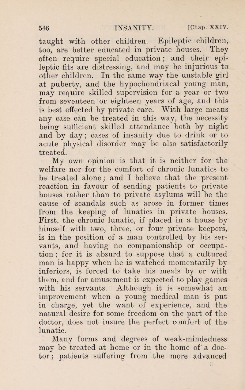 taught with other children. Epileptic children, too, are better educated in private houses. They often require special education; and their epi¬ leptic fits are distressing, and may be injurious to other children. In the same way the unstable girl at puberty, and the hypochondriacal young man, may require skilled supervision for a year or two from seventeen or eighteen years of age, and this is best effected by private care. With large means any case can be treated in this way, the necessity being sufficient skilled attendance both by night and by day; cases of insanity due to drink or to acute physical disorder may be also satisfactorily treated. My own opinion is that it is neither for the welfare nor for the comfort of chronic lunatics to be treated alone; and I believe that the present reaction in favour of sending patients to private houses rather than to private asylums will be the cause of scandals such as arose in former times from the keeping of lunatics in private houses. First, the chronic lunatic, if placed in a house by himself with two, three, or four private keepers, is in the position of a man controlled by his ser¬ vants, and having no companionship or occupa¬ tion ; for it is absurd to suppose that a cultured man is happy when he is watched momentarily by inferiors, is forced to take his meals by or with them, and for amusement is expected to play games with his servants. Although it is somewhat an improvement when a young medical man is put in charge, yet the want of experience, and the natural desire for some freedom on the part of the doctor, does not insure the perfect comfort of the lunatic. Many forms and degrees of weak-mindedness may be treated at home or in the home of a doc¬ tor ; patients suffering from the more advanced