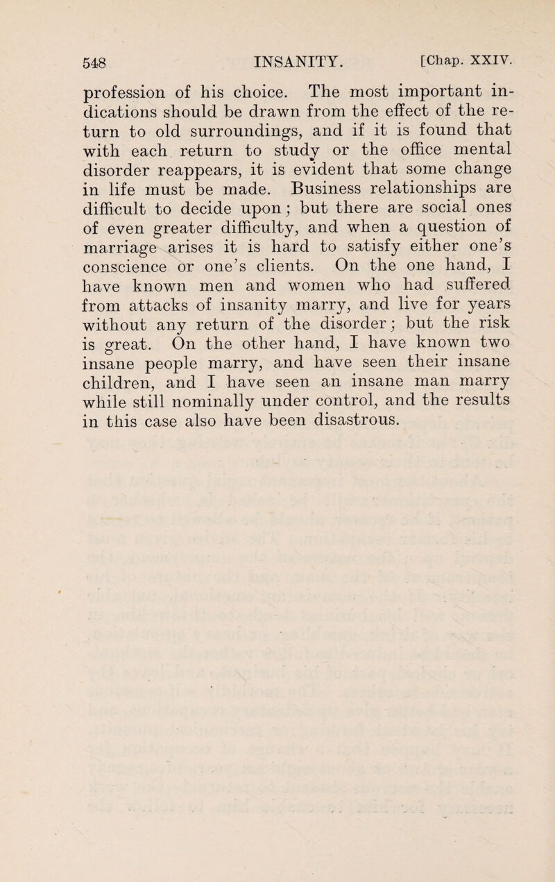 profession of his choice. The most important in¬ dications should be drawn from the effect of the re¬ turn to old surroundings, and if it is found that with each return to study or the office mental disorder reappears, it is evident that some change in life must be made. Business relationships are difficult to decide upon; but there are social ones of even greater difficulty, and when a question of marriage arises it is hard to satisfy either one’s conscience or one’s clients. On the one hand, I have known men and women who had suffered from attacks of insanity marry, and live for years without any return of the disorder ; but the risk is great. On the other hand, I have known two insane people marry, and have seen their insane children, and I have seen an insane man marry while still nominally under control, and the results in this case also have been disastrous.