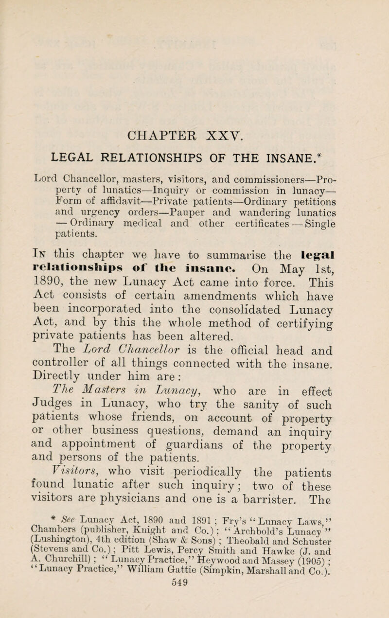 CHAPTER XXV. LEGAL RELATIONSHIPS OF THE INSANE.* Lord Chancellor, masters, visitors, and commissioners—Pro¬ perty of lunatics—Inquiry or commission in lunacy— Form of affidavit—Private patients—Ordinary petitions and urgency orders—Pauper and wandering lunatics — Ordinary medical and other certificates—Single patients. In this chapter we have to summarise the legal relatioiisfiiips of the insane. On May 1st, 1890, the new Lunacy Act came into force. This Act consists of certain amendments which have been incorporated into the consolidated Lunacy Act, and by this the whole method of certifying private patients has been altered. The Lord Chancellor is the official head and controller of all things connected with the insane. Directly under him are: The Masters in Lunacy, who are in effect Judges in Lunacy, who try the sanity of such patients whose friends, on account of property or other business questions, demand an inquiry and appointment of guardians of the property and persons of the patients. Visitors, who visit periodically the patients found lunatic after such inquiry; two of these visitors are physicians and one is a barrister. The * See Lunacy Act, 1890 and 1891 ; Fry’s “ Lunacy Laws ” Chambers (publisher, Knight and Co.); “Archbold’s Lunacy ” (Lushington), 4th edition (Shaw & Sons) ; Theobald and Schuster (Stevens and Co.); Pitt Lewis, Percy Smith and Hawke (J. and A. Churchill) ; “ Lunacy Practice,” Heywmod and Massey (1905) ; “Lunacy Practice,” William Gattie (Simpkin, Marshall and Co.).