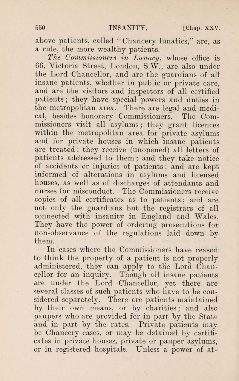 above patients, called “ Chancery lunatics,” are, as a rule, the more wealthy patients. The Commissioners in Lunacy, whose office is 66, Victoria Street, London, S.W., are also under the Lord Chancellor, and are the guardians of all insane patients, whether in public or private care, and are the visitors and inspectors of all certified patients; they have special powers and duties in the metropolitan area. There are legal and medi¬ cal, besides honorary Commissioners. The Com¬ missioners visit all asylums; they grant licences within the metropolitan area for private asylums and for private houses in which insane patients are treated; they receive (unopened) all letters of patients addressed to them; and they take notice of accidents or injuries of patients; and are kept informed of alterations in asylums and licensed houses, as well as of discharges of attendants and nurses for misconduct. The Commissioners receive copies of all certificates as to patients; and are not only the guardians but the registrars of all connected with insanity in England and Wales. They have the power of ordering prosecutions for non-observance of the regulations laid down by them. In cases where the Commissioners have reason to think the property of a patient is not properly administered, they can apply to the Lord Chan¬ cellor for an inquiry. Though all insane patients are under the Lord Chancellor, yet there are several classes of such patients who have to be con¬ sidered separately. There are patients maintained by their own means, or by charities; and also paupers who are provided for in part by the State and in part by the rates. Private patients may be Chancery cases, or may be detained by certifi¬ cates in private houses, private or pauper asylums, or in registered hospitals. Unless a power of at-