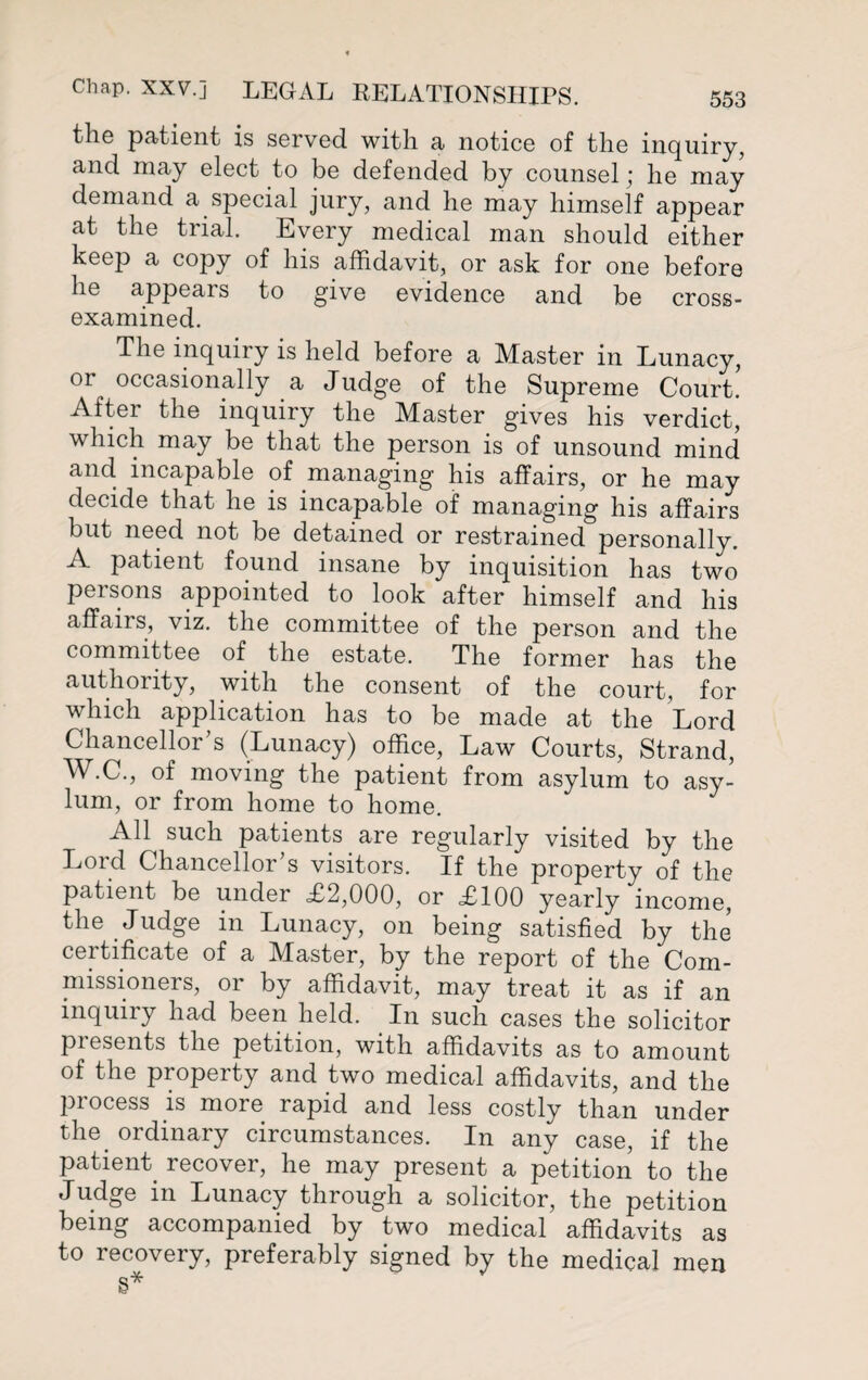 the patient is served with a notice of the inquiry, and may elect to be defended by counsel; he may demand a special jury, and he may himself appear at the trial. Every medical man should either keep a copy of his affidavit, or ask for one before he appears to give evidence and be cross- examined. The inquiry is held before a Master in Lunacy, 01 occasionally a Judge of the Supreme Court. After the inquiry the Master gives his verdict, which may be that the person is of unsound mind and incapable of managing his affairs, or he may decide that he is incapable of managing his affairs but need not be detained or restrained personally. A patient found insane by inquisition has two persons appointed to look after himself and his affairs, viz. the committee of the person and the committee of the estate. The former has the authority, with the consent of the court, for which application has to be made at the Lord Chancellor’s (Lunacy) office, Law Courts, Strand, W.C., of moving the patient from asylum to asy¬ lum, or from home to home. All such patients are regularly visited by the Lord Chancellor’s visitors. If the property of the patient be under <£2,000, or £100 yearly income, the Judge in Lunacy, on being satisfied by the certificate of a Master, by the report of the Com¬ missioners, or by affidavit, may treat it as if an inquiry had been held. In such cases the solicitor presents the petition, with affidavits as to amount of the property and two medical affidavits, and the process is more rapid and less costly than under the ordinary circumstances. In any case, if the patient recover, he may present a petition to the Judge in Lunacy through a solicitor, the petition being accompanied by two medical affidavits as to recovery, preferably signed by the medical men