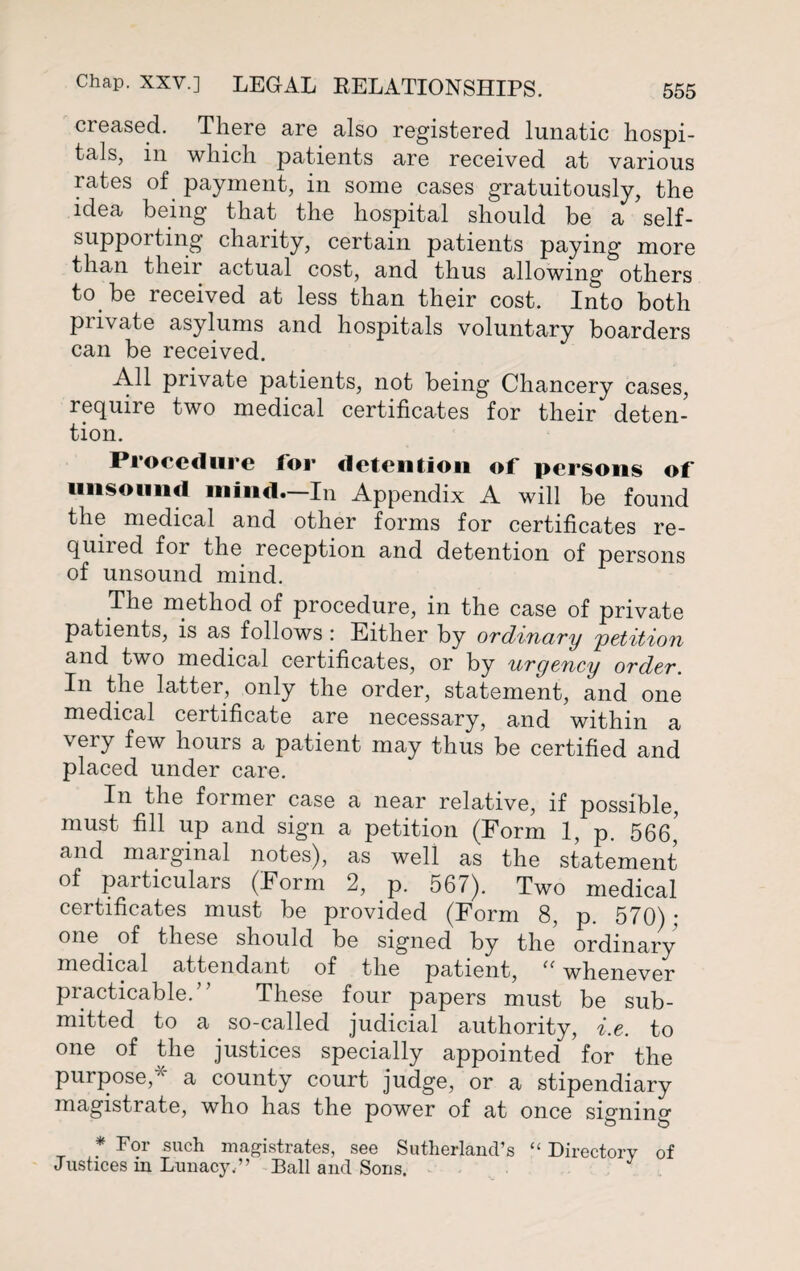 creased. There are also registered lunatic hospi¬ tals, in which patients are received at various rates of payment, in some cases gratuitously, the idea being that the hospital should be a self- supporting charity, certain patients paying more than their actual cost, and thus allowing others to be received at less than their cost. Into both private asylums and hospitals voluntary boarders can be received. All private patients, not being Chancery cases, require two medical certificates for their deten¬ tion. Procedure for detention of persons of unsound mind.—In Appendix A will be found the medical and other forms for certificates re- quired for the reception and detention of persons of unsound mind. The method of procedure, in the case of private patients, is as follows : Either by ordinary 'petition and two medical certificates, or by urgency order. In the latter, only the order, statement, and one medical certificate are necessary, and within a very few hours a patient may thus be certified and placed under care. In the former case a near relative, if possible, must fill up and sign a petition (Form 1, p. 566,’ and maiginal notes), as well as the statement of particulars (Form 2, p. 567). Two medical certificates must be provided (Form 8, p. 570) ; one of these should be signed by the ordinary medical attendant of the patient, “ whenever practicable. These four papers must be sub¬ mitted to a so-called judicial authority, i.e. to one of the justices specially appointed for the purpose,* a county court judge, or a stipendiary magistrate, who has the power of at once signing * For such magistrates, see Sutherland’s “ Directory of Justices in Lunacy.” Ball and Sons,