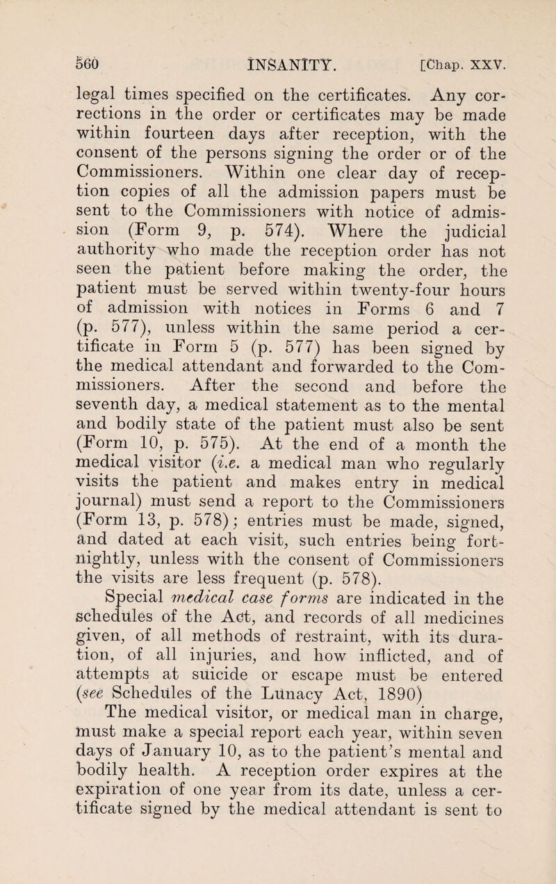 legal times specified on the certificates. Any cor¬ rections in the order or certificates may be made within fourteen days after reception, with the consent of the persons signing the order or of the Commissioners. Within one clear day of recep¬ tion copies of all the admission papers must be sent to the Commissioners with notice of admis¬ sion (Form 9, p. 574). Where the judicial authority who made the reception order has not seen the patient before making the order, the patient must be served within twenty-four hours of admission with notices in Forms 6 and 7 (p. 577), unless within the same period a cer¬ tificate in Form 5 (p. 577) has been signed by the medical attendant and forwarded to the Com¬ missioners. After the second and before the seventh day, a medical statement as to the mental and bodily state of the patient must also be sent (Form 10, p. 575). At the end of a month the medical visitor (7.e. a medical man who regularly visits the patient and makes entry in medical journal) must send a report to the Commissioners (Form 13, p. 578); entries must be made, signed, and dated at each visit, such entries being fort¬ nightly, unless with the consent of Commissioners the visits are less frequent (p. 578). Special medical cast forms are indicated in the schedules of the Act, and records of all medicines given, of all methods of restraint, with its dura¬ tion, of all injuries, and how inflicted, and of attempts at suicide or escape must be entered (see Schedules of the Lunacy Act, 1890) The medical visitor, or medical man in charge, must make a special report each year, within seven days of January 10, as to the patient’s mental and bodily health. A reception order expires at the expiration of one year from its date, unless a cer¬ tificate signed by the medical attendant is sent to