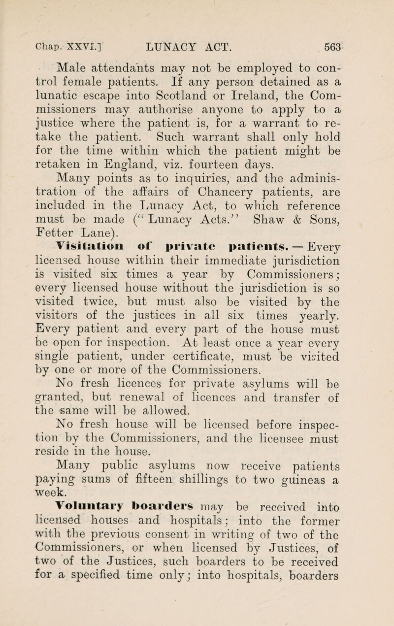 Male attendants may not be employed to con¬ trol female patients. If any person detained as a lunatic escape into Scotland or Ireland, the Com¬ missioners may authorise anyone to apply to a justice where the patient is, for a warrant to re¬ take the patient. Such warrant shall only hold for the time within which the patient might be retaken in England, viz. fourteen days. Many points as to inquiries, and the adminis¬ tration of the affairs of Chancery patients, are included in the Lunacy Act, to which reference must be made (“Lunacy Acts.” Shaw & Sons, Fetter Lane). Visitation of private patients. — Every licensed house within their immediate jurisdiction is visited six times a year by Commissioners ; every licensed house without the jurisdiction is so visited twice, but must also be visited by the visitors of the justices in all six times yearly. Every patient and every part of the house must be open for inspection. At least once a year every single patient, under certificate, must be visited by one or more of the Commissioners. No fresh licences for private asylums will be granted, but renewal of licences and transfer of the same will be allowed. No fresh house will be licensed before inspec¬ tion by the Commissioners, and the licensee must reside in the house. Many public asylums now receive patients paying sums of fifteen shillings to two guineas a week. Voluntary boarders may be received into licensed houses and hospitals; into the former with the previous consent in writing of two of the Commissioners, or when licensed by Justices, of two of the Justices, such boarders to be received for a specified time only; into hospitals, boarders