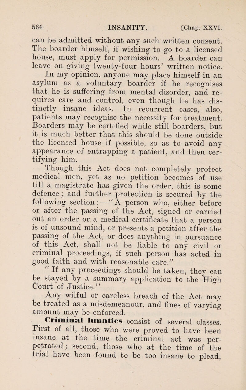 can be admitted without any such written consent. The boarder himself, if wishing to go to a licensed house, must apply for permission. A boarder can leave on giving twenty-four hours’ written notice. In my opinion, anyone may place himself in an asylum as a voluntary boarder if he recognises that he is suffering from mental disorder, and re¬ quires care and control, even though he has dis¬ tinctly insane ideas. In recurrent cases, also, patients may recognise the necessity for treatment. Boarders may be certified while still boarders, but it is much better that this should be done outside the licensed house if possible, so as to avoid any appearance of entrapping a patient, and then cer¬ tifying him. Though this Act does not completely protect medical men, yet as no petition becomes of use till a magistrate has given the order, this is some defence; and further protection is secured by the following section:—“A person who, either before or after the passing of the Act, signed or carried out an order or a medical certificate that a person is of unsound mind, or presents a petition after the passing of the Act, or does anything in pursuance of this Act, shall not be liable to any civil or criminal proceedings, if such person has acted in good faith and with reasonable care.” “ If any proceedings should be taken, they can be stayed by a summary application to the High Court of Justice.” Any wilful or careless breach of the Act may be treated as a misdemeanour, and fines of varying amount may be enforced. Criminal lunatics consist of several classes. First of all, those who were proved to have been insane at the time the criminal act was per¬ petrated ; second, those who at the time of the trial have been found to be too insane to plead,