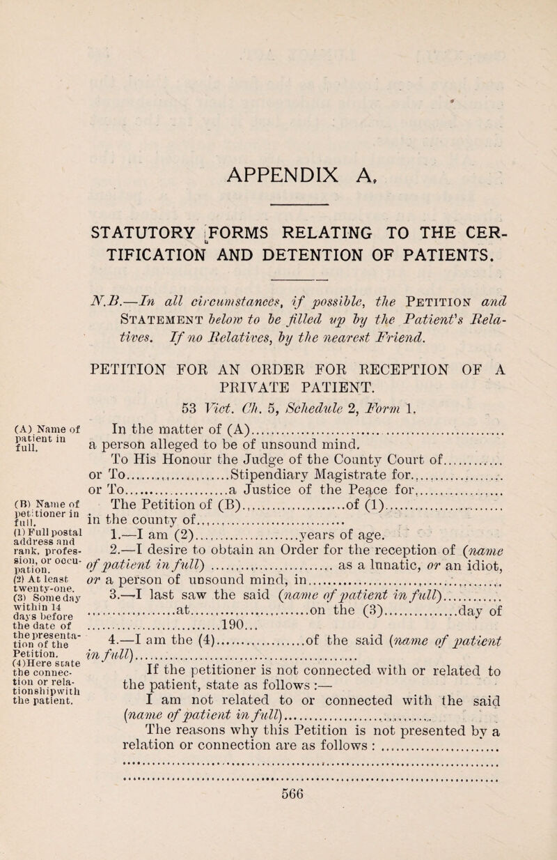 APPENDIX A, (A) Name of patient in full. (B) Name of petitioner in full. (1) Full postal address and rank, profes¬ sion, or occu¬ pation. (2) At least twenty-one. (3) Someday within 14 days before the date of the presenta¬ tion of the Petition. (4) Here state the connec¬ tion or rela- tionshipwith the patient. STATUTORY ;FORMS RELATING TO THE CER¬ TIFICATION AND DETENTION OF PATIENTS. N.B.—In all circumstances, if possible, the Petition and Statement below to be filled up by the Patient's Rela- tives. If no Relatives, by the nearest Friend. PETITION FOR AN ORDER FOR RECEPTION OF A PRIVATE PATIENT. 53 Viet. Ch. 5, Schedule 2, Form 1. In the matter of (A). . a person alleged to be of unsound mind. To His Honour the Judge of the County Court of.. or To...Stipendiary Magistrate for.,..,...... or To.a Justice of the Peace for... The Petition of (B).of (1)..... in the county of. 1. —I am (2).years of age. 2. —I desire to obtain an Order for the reception of (name of patient in full) .as a lunatic, or an idiot, or a person of unsound mind, in......,, 3. —I last saw the said (name of patient in full)... .at.on the (3).day of .190... 4. —I am the (4).of the said (name of patient in full). If the petitioner is not connected with or related to the patient, state as follows :— I am not related to or connected with the said {name of patient in full)... The reasons why this Petition is not presented by a relation or connection are as follows : ..