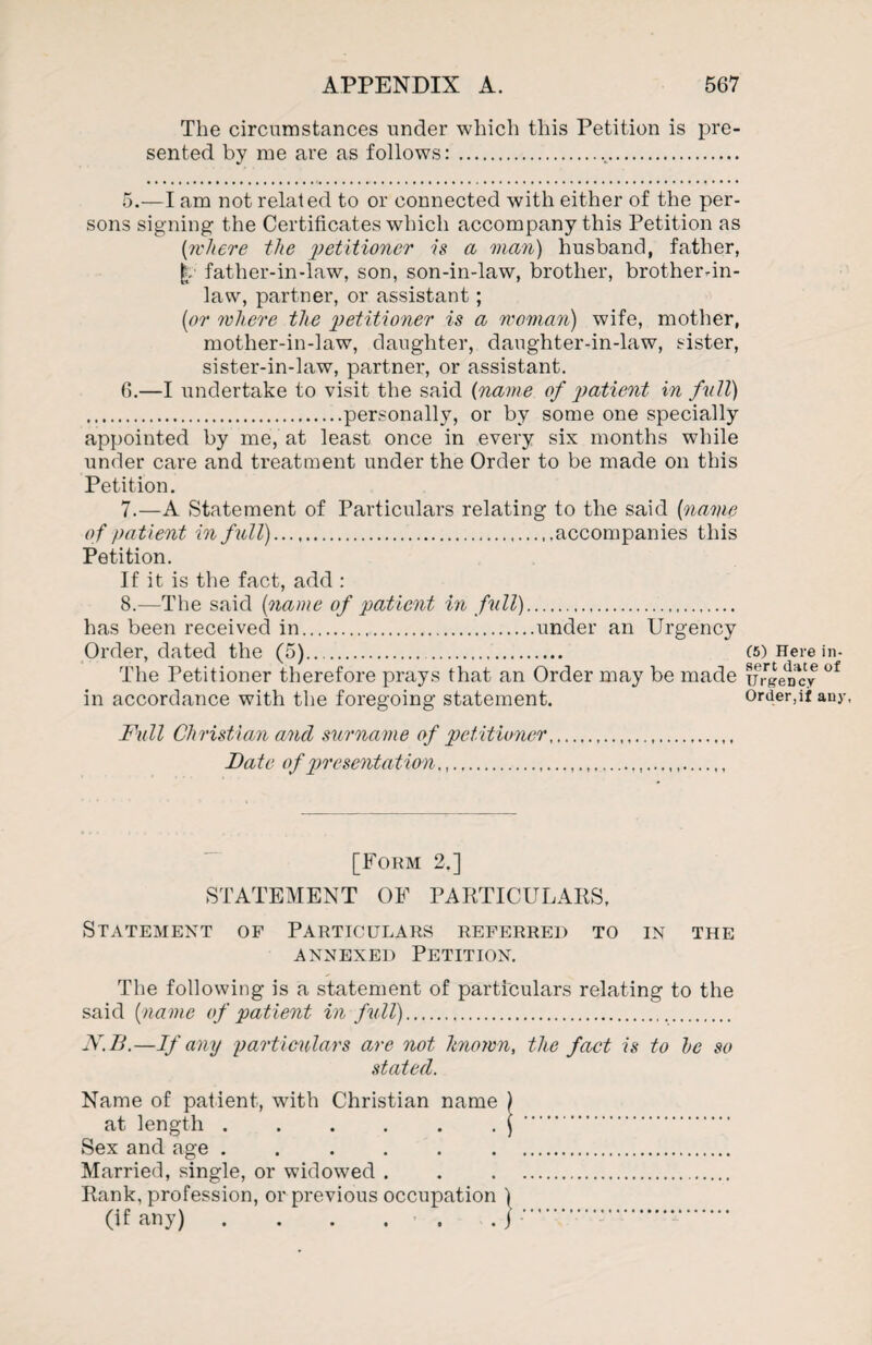 The circumstances under which this Petition is pre¬ sented by me are as follows:... 5. —I am not related to or connected with either of the per¬ sons signing the Certificates which accompany this Petition as [where the 'petitioner is a man) husband, father, father-in-law, son, son-in-law, brother, brother-in- law, partner, or assistant; [or where the petitioner is a woman) wife, mother, mother-in-law, daughter, daughter-in-law, sister, sister-in-law, partner, or assistant. 6. —I undertake to visit the said [name of patient in full) .personally, or by some one specially appointed by me, at least once in every six months while under care and treatment under the Order to be made on this Petition. 7. —A Statement of Particulars relating to the said [name of patient in full).accompanies this Petition. If it is the fact, add : 8. —The said [name of patient in full). has been received in.under an Urgency Order, dated the (5). . The Petitioner therefore prays that an Order may be made in accordance with the foregoing statement. Full Christian and surname of petitioner. Date of presentation,,... [Form 2.] STATEMENT OF PARTICULARS, Statement of Particulars referred to in the annexed Petition. The following is a statement of particulars relating to the said {name of patient in full). N.B.—If any particulars are not known, the fact is to he so stated. Name of patient, with Christian name ) at length.) . Sex and age. Married, single, or widowed . . . Rank, profession, or previous occupation ) (if any) . . . . . . j . 15) Here in¬ sert date of Urgency Order,if any.