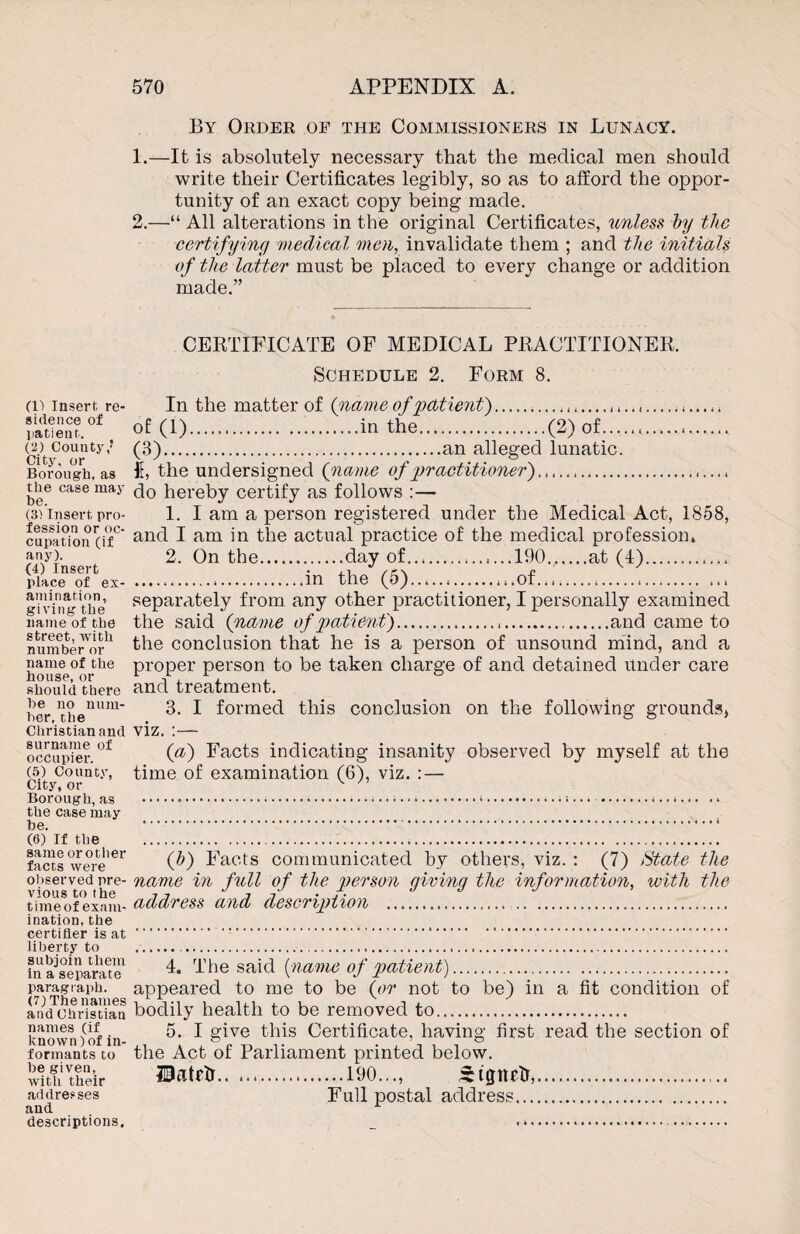 (1) Insert re¬ sidence of patient. (2) County,J City, or Borough, as the case may be. (3) Insert pro¬ fession or oc¬ cupation (if any). (4) Insert place of ex¬ amination, giving the name of the street, with number or name of the house, or should there he no num¬ ber, the Christian and surname of occupier. (5) County, City, or Borough, as the case may be. (6) if the same orother facts were observed pre¬ vious to the time of exam¬ ination, the certifier is at liberty to subjoin them in a separate paragraph. (7) The names and Christian names (if known)of in¬ formants to be given, with their addresses and descriptions. 570 APPENDIX A. By Order of the Commissioners in Lunacy. 1. —It is absolutely necessary that the medical men should write their Certificates legibly, so as to afford the oppor¬ tunity of an exact copy being made. 2. —“ All alterations in the original Certificates, unless by the certifying medical men, invalidate them ; and the initials of the latter must be placed to every change or addition made.” CERTIFICATE OF MEDICAL PRACTITIONER. Schedule 2. Form 8. In the matter of Q.name of patient).,,...... of (1).in the.(2) of., (3).an alleged lunatic. I, the undersigned (name of practitioner).... do hereby certify as follows :— 1. I am a person registered under the Medical Act, 1858, and I am in the actual practice of the medical profession, 2. On the.day of.,...190.at (4). .in the (5).of.,,,....,.... separately from any other practitioner, I personally examined the said (name of patient)...and came to the conclusion that he is a person of unsound mind, and a proper person to be taken charge of and detained under care and treatment. 3. I formed this conclusion on the following grounds, viz. :— (a) Facts indicating insanity observed by myself at the time of examination (6), viz. : — (b) Facts communicated by others, viz. : (7) State the name in full of the person giving the information, with the address and description . 4. The said fame of patient). appeared to me to be (or not to be) in a fit condition of bodily health to be removed to. 5. I give this Certificate, having first read the section of the Act of Parliament printed below. Uatrtr.190..., Stgnetr,. Full postal address.