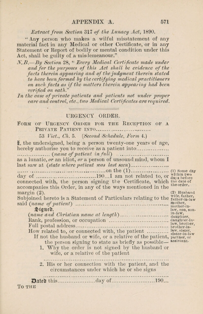 Extract from Section 317 of the Lunacy Act, 1890. “ Any person who makes a wilful misstatement of any material fact in any Medical or other Certificate, or in any Statement or Report of bodily or mental condition under this Act, shall be guilty of a misdemeanour.” N.B.—By Section 28, “ Every Medical Certificate made under and for the purposes of this Act shall he evidence of the facts therein appearing and of the judgment therein stated to have been formed by the certifying medical practitioners on such facts as if the matters therein appearing had been verified on oath A In the case of private patients and, patients not under proper care a,nd control, etc., two Medical Certificates are required. URGENCY ORDER. Form of Urgency Order for the Reception of a Private Patient into... 53 Viet., Ch. 5. (Second Schedule, Form 4.) It, the undersigned, being a person twenty-one years of age, hereby authorise you to receive as a patient into. . (name of patient in full) -. as a lunatic, or an idiot, or a person of unsound mind, whom I last saw at (state where patient mas last seen).,.. ...on the (1). day of ...190...I am not related to, or connected with, the person signing the Certificate, which accompanies this Order, in any of the ways mentioned in the margin (2). Subjoined hereto is a Statement of Particulars relating to the said (name of patient) ...... irtgnetr, (name and Christian name at length)...-..... Rank, profession, or occupation . Full postal address. How related to, or connected with, the patient . If not the husband or wife, or a relative of the patient, the person signing to state as briefly as possible— 1. Why the order is not signed by the husband or wife, or a relative of the patient 2. His or her connection with the patient, and the circumstances under which he or she signs (1) Some day within two days before the date of the order. (2) Husband wife, father, father-in-law mother, mother-in- law, son, son- in-law, daughter, daughrer-iu4 law, brother, brother-in- law, sister, sister-in-law partner, or assistant. ZDatrti this. To THE .day of.190...