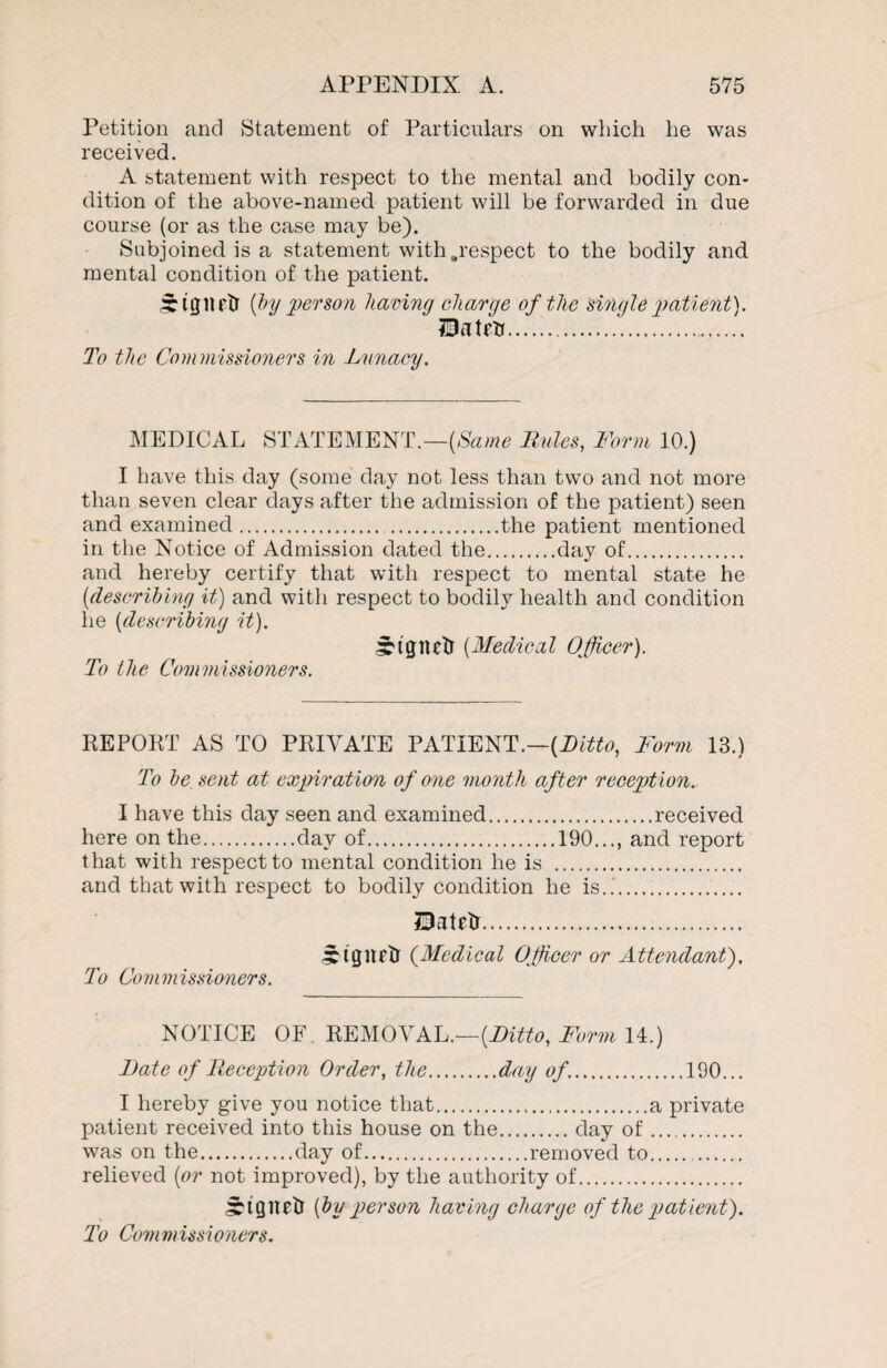 Petition and Statement of Particulars on which he was received. A statement with respect to the mental and bodily con¬ dition of the above-named patient will be forwarded in due course (or as the case may be). Subjoined is a statement with .respect to the bodily and mental condition of the patient. STtgiirtl [by 'person having charge of the single patient). H3atrtr. To the Commissioners in Lunacy. MEDICAL STATEMENT.—{Same Rules, Form 10.) I have this day (some day not less than two and not more than seven clear days after the admission of the patient) seen and examined. .the patient mentioned in the Notice of Admission dated the.day of. and hereby certify that with respect to mental state he (idescribing it) and with respect to bodily health and condition he (describing it). ^tgiutr (Medical Officer). To the Commissioners. REPORT AS TO PRIVATE PATIENT.—[Ditto, Form 13.) To be sent at expiration of one month after reception. I have this day seen and examined.received here on the.day of.190..., and report that with respect to mental condition he is . and that with respect to bodily condition he is... 33atrtr. slgnetr (Medical Officer or Attendant), To Commissioners. NOTICE OF REMOVAL.— [Ditto, Form 14.) Date of Reception Order, the.day of..190... I hereby give you notice that...a private patient received into this house on the.day of. was on the.day of.removed to. relieved (or not improved), by the authority of. Jrtgnrtl (bu person having charge of the patient). To Commissioners.