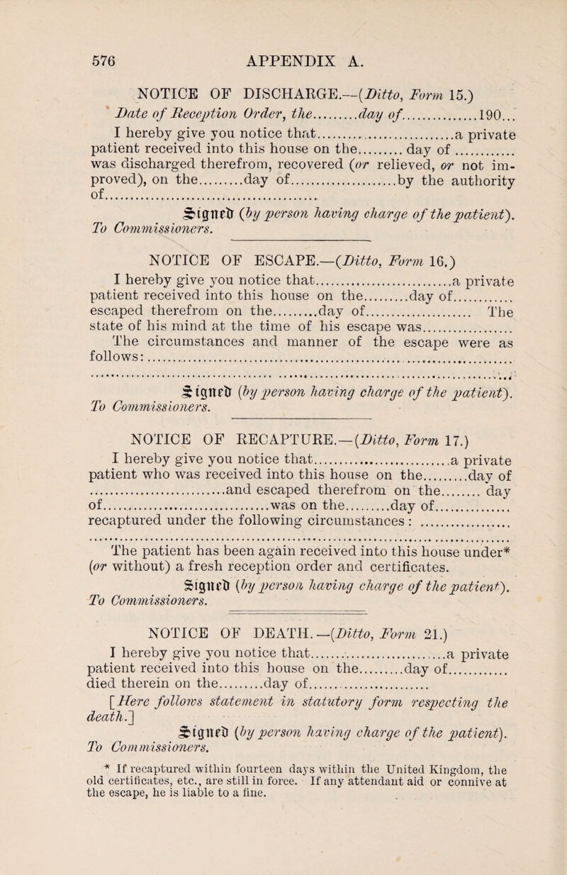 NOTICE OF DISCHARGE.—{Ditto, Form 15.) Date of Reception Order, the.day of.190... I hereby give you notice that.a private patient received into this house on the.day of. was discharged therefrom, recovered (or relieved, or not im¬ proved), on the.day of.by the authority of. S^tgnetr (by person having charge of the patient'). To Commissioners. NOTICE OF ESCAPE.—(Ditto, Form 16.) I hereby give you notice that.a private patient received into this house on the.day of. escaped therefrom on the.day of. The state of his mind at the time of his escape was. The circumstances and manner of the escape were as follows:... JDgttffr (by person having charge of the patient). To Commissioners. NOTICE OF RECAPTURE.—(Ditto, Form 17.) I hereby give you notice that.a private patient who was received into this house on the.day of .and escaped therefrom on the.'day of..was on the.day of. recaptured under the following circumstances : . The patient has been again received into this house under* (or without) a fresh reception order and certificates. SMgnetr (by person having charge of the patient). To Commissioners. NOTICE OF DEATH.—(Ditto, Form 21.) I hereby give you notice that..a private patient received into this house on the.clay of. died therein on the.day of. [Here follows statement in statutory form respecting the death. ] (by person having charge of the patient). To Co m miss i oners. * If recaptured within fourteen days within the United Kingdom, the old certificates, etc., are still in force. If any attendant aid or connive at the escape, he is liable to a fine.