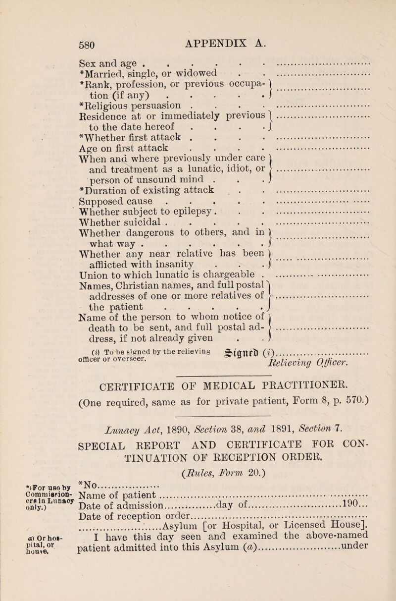 Sex and age ..... ^Married, single, or widowed *Rank, profession, or previous occupa tion (if any) .... *Religious persuasion . Residence at or immediately previous to the date hereof ^Whether first attack . Age on first attack When and where previously under care and treatment as a lunatic, idiot, or person of unsound mind . ^Duration of existing attack Supposed cause . Whether subject to epilepsy . Whether suicidal. Whether dangerous to others, and in what way ...... Whether any near relative has been afflicted with insanity Union to which lunatic is chargeable . Names, Christian names, and full postal addresses of one or more relatives of the patient ..... Name of the person to whom notice of death to be sent, and full postal ad¬ dress, if not already given J (i) To V>e signed by the relieving officer or overseer. ^tgnrt) (0..••••■ Relieving Officer, CERTIFICATE OF MEDICAL PRACTITIONER. (One required, same as for private patient, Form 8, p. 570.) Lunacy Act, 1890, Section 38, and 1891, Section 7. SPECIAL REPORT AND CERTIFICATE FOR CON¬ TINUATION OF RECEPTION ORDER. *< For use by Coramiapion- ersin Lunacy only.) a) Or hos¬ pital, or hou«e. {Rules, Form 20.) *No... Name of patient. Date of admission.*.day of.190... Date of reception order... ..Asylum [or Hospital, or Licensed House]. I have this day seen and examined the above-named patient admitted into this Asylum (a).under