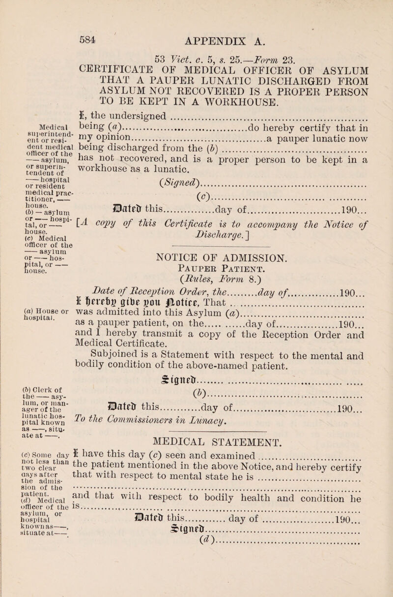 !///>/ /* £ o _F/)/vi/M) oc> CERTIFICATE OF MEDICAL OFFICER OF ASYLUM THAT A PAUPER LUNATIC DISCHARGED FROM ASYLUM NOT RECOVERED IS A PROPER PERSON TO BE KEPT IN A WORKHOUSE. 5, the undersigned. Medical being (a).do hereby certify that in ent oresi-d' opinion.a pauper lunatic now dent medical being discharged from the (b) officer of the ’ ■ ■ ° - v ' -asylum, or superin¬ tendent of --hospital or resident medical prac¬ titioner, — house. (b) — asylum or-hospi¬ tal, or- house. (c) Medical officer of the -asylum or-hos¬ pital, or- house. a proper person to be kept in a has not recovered, and is workhouse as a lunatic. (Signed). (<0. JHatetf this.day of.190... [A copy of this Certificate is to accompany the Notice of Discharge. ] (a) House or hospital. NOTICE OF ADMISSION. Pauper Patient. (Rules, Norm 8.) Date of Reception Order, the.day of.190... I tjerebg gibe gou Notice, That. was admitted into this Asylum (a). as a pauper patient, on the.day of.190... and I hereby transmit a copy of the Reception Order and Medical Certificate. Subjoined is a Statement with respect to the mental and bodily condition of the above-named patient. Stgnetr. (b) Clerk of /7.\ the asy- \u)... lir- Bat* this.day of.190... pitaVknown ^ie Commissioners in Lunacy. as-, situ- _ MEDICAL STATEMENT. (c) some day I have this day (c) seen and examined two clear the patient mentioned in the above Notice, and hereby certify the8 admfs- that with resPect to mental state he is . sion of the ... ®tieMedicai and that wiLh respect to bodily health and condition he officer of the IS... hospita’l IDatflJ this.day of.190 known as-, STigilfiT. «. situate at-