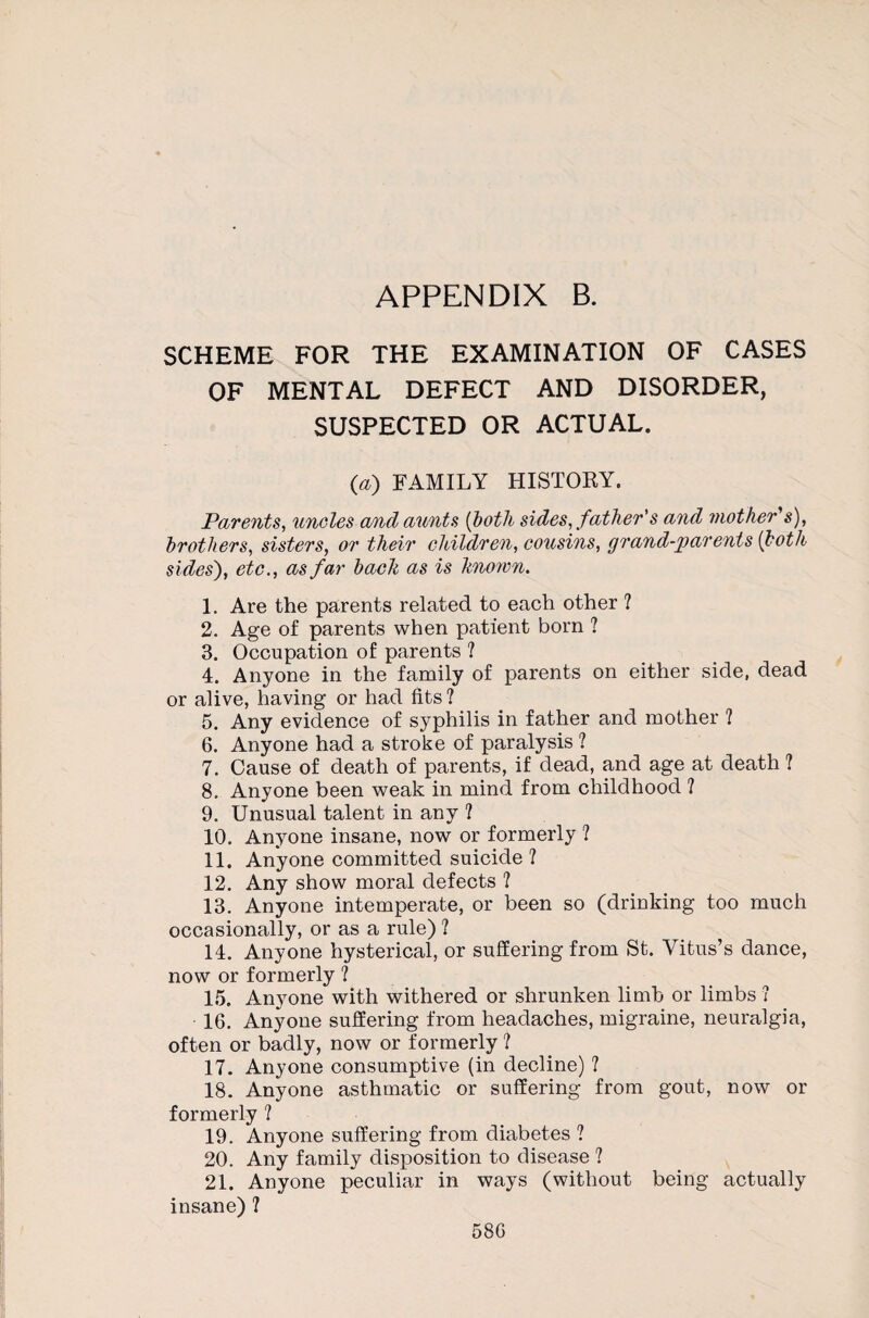 SCHEME FOR THE EXAMINATION OF CASES OF MENTAL DEFECT AND DISORDER, SUSPECTED OR ACTUAL. (a) FAMILY HISTORY. Parents, uncles and aunts (both sides, father's and mother s), brothers, sisters, or their children, cousins, grand-parents {both sides'), etc., as far bach as is hnown. 1. Are the parents related to each other ? 2. Age of parents when patient born ? 3. Occupation of parents ? 4. Anyone in the family of parents on either side, dead or alive, having or had fits ? 5. Any evidence of syphilis in father and mother ? 6. Anyone had a stroke of paralysis ? 7. Cause of death of parents, if dead, and age at death ? 8. Anyone been weak in mind from childhood ? 9. Unusual talent in any ? 10. Anyone insane, now or formerly 1 11. Anyone committed suicide ? 12. Any show moral defects ? 13. Anyone intemperate, or been so (drinking too much occasionally, or as a rule) ? 14. Anyone hysterical, or suffering from St. Vitus’s dance, now or formerly ? 15. Anyone with withered or shrunken limb or limbs ? 16. Anyone suffering from headaches, migraine, neuralgia, often or badly, now or formerly ? 17. Anyone consumptive (in decline) ? 18. Anyone asthmatic or suffering from gout, now or formerly ? 19. Anyone suffering from diabetes ? 20. Any family disposition to disease ? 21. Anyone peculiar in ways (without being actually insane)? 58G