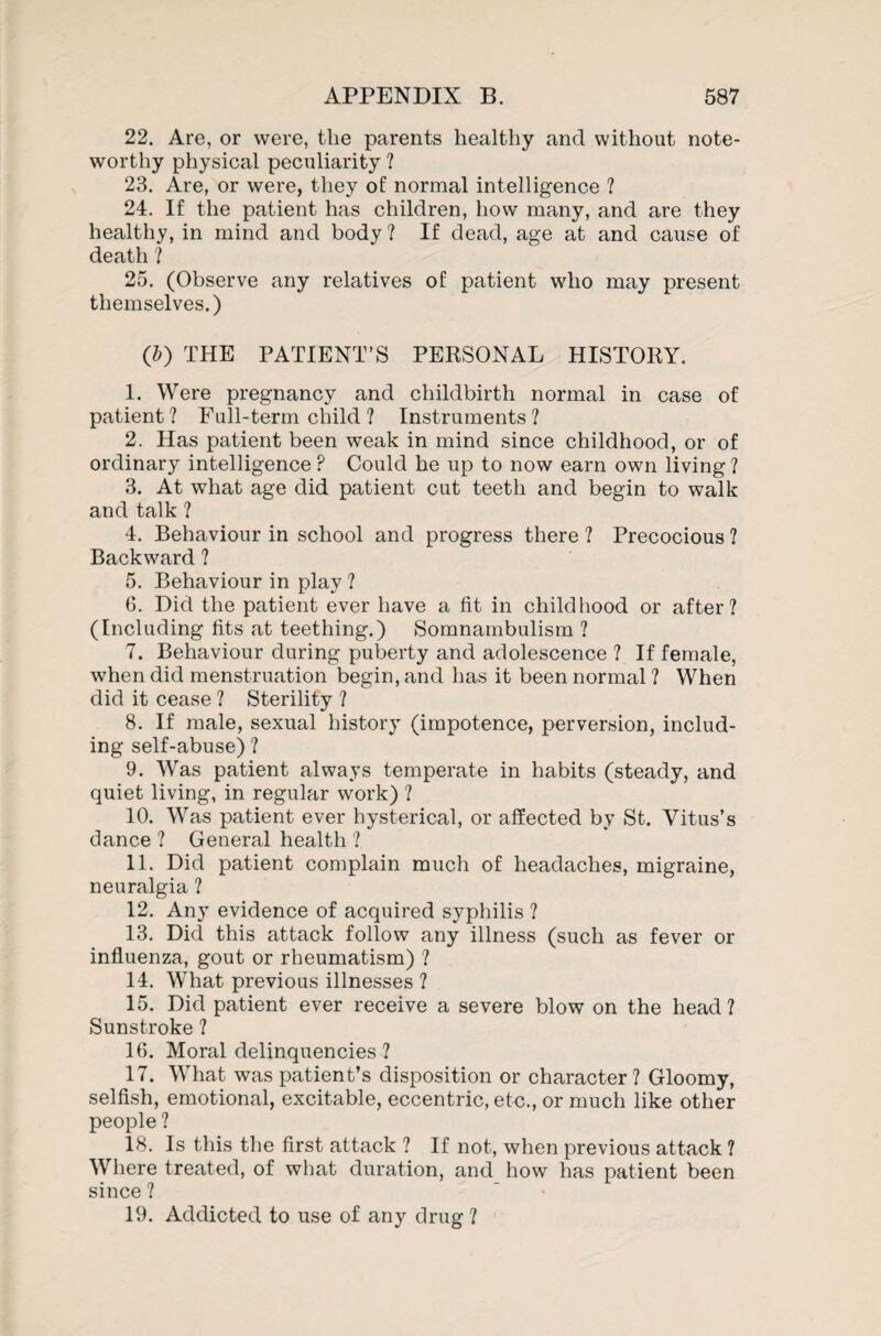 22. Are, or were, the parents healthy and without note¬ worthy physical peculiarity ? 23. Are, or were, they of normal intelligence ? 24. If the patient has children, how many, and are they healthy, in mind and body ? If dead, age at and cause of death ? 25. (Observe any relatives of patient who may present themselves.) (b) THE PATIENT’S PERSONAL HISTORY. 1. Were pregnancy and childbirth normal in case of patient ? Full-term child ? Instruments ? 2. Has patient been weak in mind since childhood, or of ordinary intelligence ? Could he up to now earn own living ? 3. At what age did patient cut teeth and begin to walk and talk ? 4. Behaviour in school and progress there ? Precocious ? Backward ? 5. Behaviour in play ? 6. Did the patient ever have a fit in childhood or after? (Including fits at teething.) Somnambulism ? 7. Behaviour during puberty and adolescence ? If female, when did menstruation begin, and has it been normal ? When did it cease ? Sterility ? 8. If male, sexual history (impotence, perversion, includ¬ ing self-abuse) ? 9. Was patient always temperate in habits (steady, and quiet living, in regular work) ? 10. Was patient ever hysterical, or affected by St. Vitus’s dance ? General health ? 11. Did patient complain much of headaches, migraine, neuralgia ? 12. Any evidence of acquired syphilis ? 13. Did this attack follow any illness (such as fever or influenza, gout or rheumatism) ? 14. What previous illnesses ? 15. Did patient ever receive a severe blow on the head ? Sunstroke ? 16. Moral delinquencies ? 17. What was patient’s disposition or character ? Gloomy, selfish, emotional, excitable, eccentric, etc., or much like other people ? 18. Is this the first attack ? If not, when previous attack ? Where treated, of what duration, and how has patient been since ? 19. Addicted to use of any drug ?