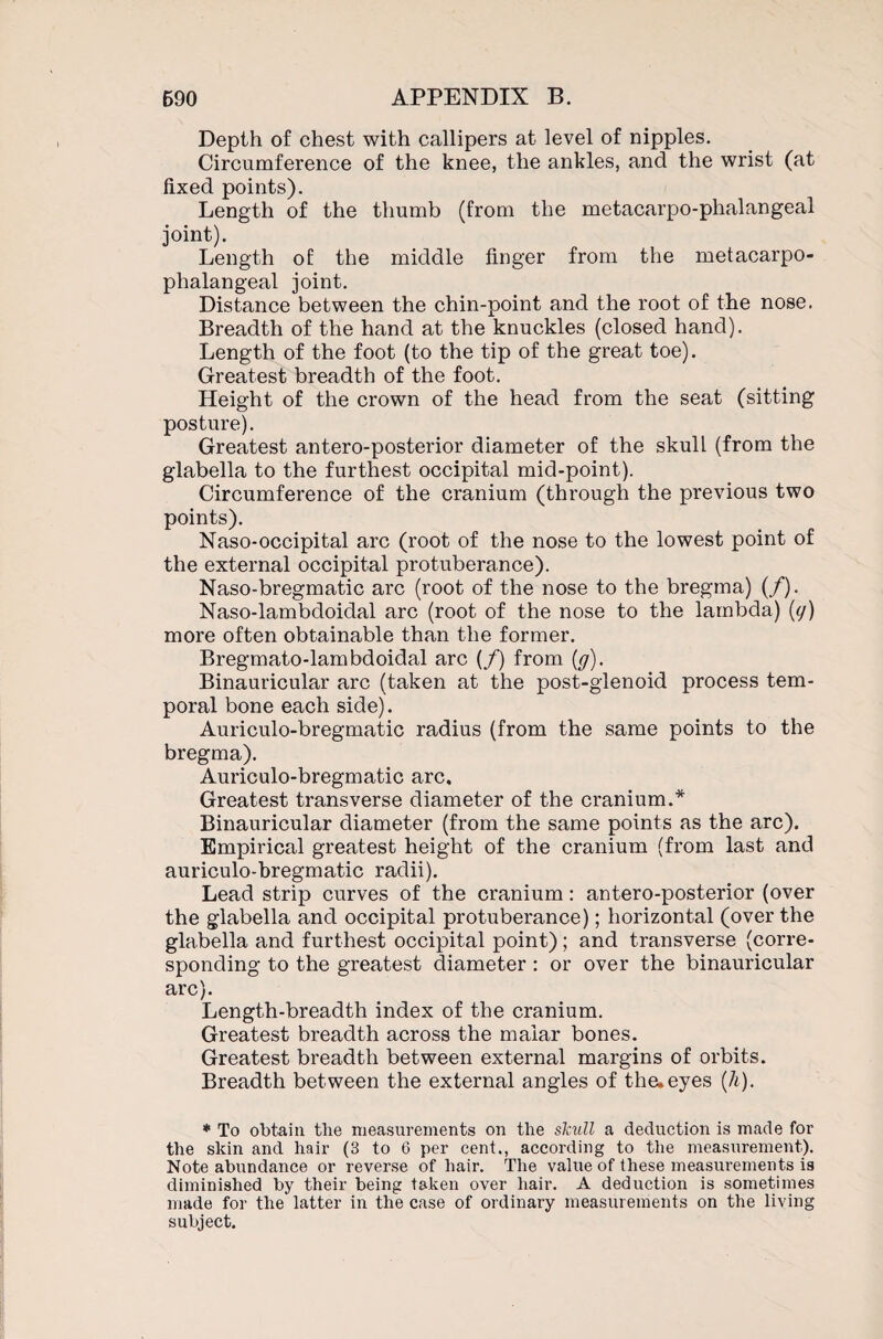 Depth of chest with callipers at level of nipples. Circumference of the knee, the ankles, and the wrist (at fixed points). Length of the thumb (from the metacarpo-phalangeal joint). Length of: the middle finger from the metacarpo¬ phalangeal joint. Distance between the chin-point and the root of the nose. Breadth of the hand at the knuckles (closed hand). Length of the foot (to the tip of the great toe). Greatest breadth of the foot. Height of the crown of the head from the seat (sitting posture). Greatest antero-posterior diameter of the skull (from the glabella to the furthest occipital mid-point). Circumference of the cranium (through the previous two points). Naso-occipital arc (root of the nose to the lowest point of the external occipital protuberance). Naso-bregmatic arc (root of the nose to the bregma) (/). Naso-lambdoidal arc (root of the nose to the lambda) (cj) more often obtainable than the former. Bregmato-lambdoidal arc (/) from (g). Binauricular arc (taken at the post-glenoid process tem¬ poral bone each side). Auriculo-bregmatic radius (from the same points to the bregma). Auriculo-bregmatic arc. Greatest transverse diameter of the cranium.* Binauricular diameter (from the same points as the arc). Empirical greatest height of the cranium (from last and auriculo-bregmatic radii). Lead strip curves of the cranium: antero-posterior (over the glabella and occipital protuberance); horizontal (over the glabella and furthest occipital point); and transverse (corre¬ sponding to the greatest diameter : or over the binauricular arc). Length-breadth index of the cranium. Greatest breadth across the malar bones. Greatest breadth between external margins of orbits. Breadth between the external angles of the, eyes (h). * To obtain tlie measurements on the skull a deduction is made for the skin and hair (3 to 6 per cent., according to the measurement). Note abundance or reverse of hair. The value of these measurements is diminished by their being taken over hair. A deduction is sometimes made for the latter in the case of ordinary measurements on the living subject.