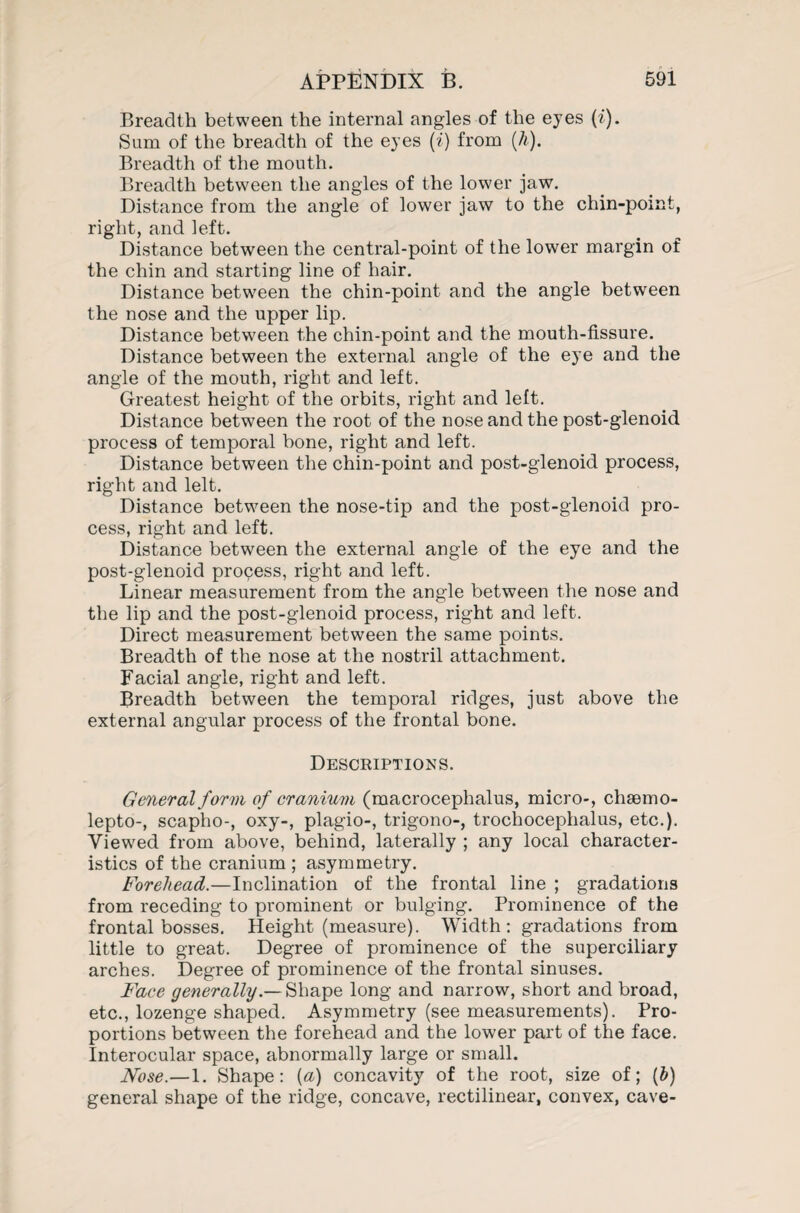 Breadth between the internal angles of the eyes (i). Sum of the breadth of the eyes (i) from (h). Breadth of the mouth. Breadth between the angles of the lower jaw. Distance from the angle of lower jaw to the chin-pomt, right, and left. Distance between the central-point of the lower margin of the chin and starting line of hair. Distance between the chin-point and the angle between the nose and the upper lip. Distance between the chin-point and the mouth-fissure. Distance between the external angle of the eye and the angle of the mouth, right and left. Greatest height of the orbits, right and left. Distance between the root of the nose and the post-glenoid process of temporal bone, right and left. Distance between the chin-point and post-glenoid process, right and lelt. Distance between the nose-tip and the post-glenoid pro¬ cess, right and left. Distance between the external angle of the eye and the post-glenoid process, right and left. Linear measurement from the angle between the nose and the lip and the post-glenoid process, right and left. Direct measurement between the same points. Breadth of the nose at the nostril attachment. Facial angle, right and left. Breadth between the temporal ridges, just above the external angular process of the frontal bone. Descriptions. General form of cranium (macrocephalus, micro-, chsemo- lepto-, scapho-, oxy-, plagio-, trigono-, trochocephalus, etc.). Viewed from above, behind, laterally ; any local character¬ istics of the cranium ; asymmetry. Forehead.—Inclination of the frontal line ; gradations from receding to prominent or bulging. Prominence of the frontal bosses. Height (measure). Width: gradations from little to great. Degree of prominence of the superciliary arches. Degree of prominence of the frontal sinuses. Face generally.— Shape long and narrow, short and broad, etc., lozenge shaped. Asymmetry (see measurements). Pro¬ portions between the forehead and the lower part of the face. Interocular space, abnormally large or small. Nose.— 1. Shape: {a) concavity of the root, size of; (b) general shape of the ridge, concave, rectilinear, convex, cave-