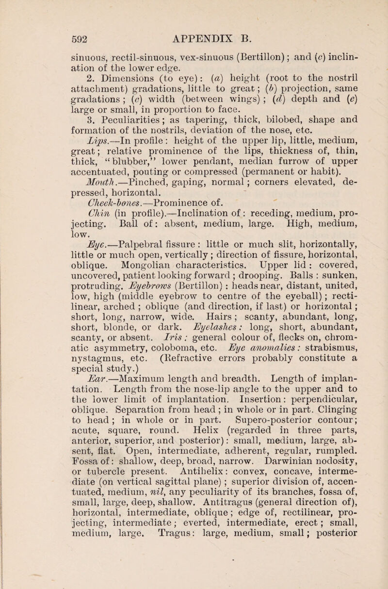 sinuous, rectil-sinuous, vex-sinuous (Bertillon); and (c) inclin¬ ation of the lower edge. 2. Dimensions (to eye): {a) height (root to the nostril attachment) gradations, little to great; (b) projection, same gradations ; (o) width (between wings) ; (d) depth and (e) large or small, in proportion to face. 3. Peculiarities; as tapering, thick, bilobed, shape and formation of the nostrils, deviation of the nose, etc. Lips.—In profile : height of the upper lip, little, medium, great; relative prominence of the lips, thickness of, thin, thick, “blubber,” lower pendant, median furrow of upper accentuated, pouting or compressed (permanent or habit). Mouth.—Pinched, gaping, normal ; corners elevated, de¬ pressed, horizontal. Cheek-bones.—Prominence of. Chin (in profile).—Inclination of: receding, medium, pro¬ jecting. Ball of: absent, medium, large. High, medium, low. Eye.—Palpebral fissure : little or much slit, horizontally, little or much open, vertically ; direction of fissure, horizontal, oblique. Mongolian characteristics. Upper lid : covered, uncovered, patient looking forward ; drooping. Balls : sunken, protruding. Eyebrows (Bertillon) : heads near, distant, united, low, high (middle eyebrow to centre of the eyeball); recti¬ linear, arched ; oblique (and direction, if last) or horizontal; short, long, narrow, wide. Hairs ; scanty, abundant, long, short, blonde, or dark. Eyelashes: long, short, abundant, scanty, or absent. Iris ; general colour of, flecks on, chrom¬ atic asymmetry, coloboma, etc. Eye anomalies : strabismus, nystagmus, etc. (Refractive errors probably constitute a special study.) Ear.—Maximum length and breadth. Length of implan¬ tation. Length from the nose-lip angle to the upper and to the lower limit of implantation. Insertion: perpendicular, oblique. Separation from head ; in whole or in part. Clinging to head ; in whole or in part. Supero-posterior contour; acute, square, round. Helix (regarded in three parts, anterior, superior, and posterior): small, medium, large, ab¬ sent, flat. Open, intermediate, adherent, regular, rumpled. Fossa of: shallow, deep, broad, narrow. Darwinian nodosity, or tubercle present. Antihelix: convex, concave, interme¬ diate (on vertical sagittal plane) ; superior division of, accen¬ tuated, medium, nil, any peculiarity of its branches, fossa of, small, large, deep, shallow. Antitragus (general direction of), horizontal, intermediate, oblique; edge of, rectilinear, pro¬ jecting, intermediate; everted, intermediate, erect; small, medium, large. Tragus: large, medium, small; posterior