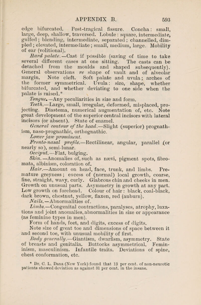 edge bifurcated. Post-tragical fissure. Concha: small, large, deep, shallow, traversed. Lobule : square, intermediate, gulfed ; blending, intermediate, separated; channelled, dim¬ pled ; elevated, intermediate ; small, medium, large. Mobility of ear (volitional). Hard yalate. —Cast if possible (saving of time to take several different cases at one sitting. The casts can be detached from the moulds and shaped subsequently). General observations re shape of vault and of alveolar margin. Note cleft. Soft palate and uvula; arches of the former symmetrical. Uvula: size, shape, whether bifurcated, and whether deviating to one side when the palate is raised.* Tongue*— Any peculiarities in size and form. Teeth.—Large, small, irregular, deformed, misplaced, pro¬ jecting. Diastema, numerical augmentation of, etc. Note great development of the superior central incisors with lateral incisors (or absent). State of enamel. General contour of the head.—Slight (superior) prognath¬ ism, naso-prognathic, orthognathic. Lower jaw prominent. Fronto-nasal profle.—Rectilinear, angular, parallel (or nearly so), semi-lunar. Occiput.—Flat, bulging. Skin. —Anomalies of, such as nasvi, pigment spots, fibro¬ mata, albinism, coloration of. Hair.—Amount on head, face, trunk, and limbs. Pre¬ mature greyness ; excess of (normal) local growth, coarse, fine, straight, wavy, curly. Glabrous chin and cheeks in men. Growth on unusual parts. Asymmetry in growth at any part. Low growth on forehead. Colour of hair: black, coal-black, dark brown, chestnut, yellow, flaxen, red (auburn). Nails.—Abnormalities of. Limbs.—Congenital contractions, paralyses, atrophy, luxa¬ tions and joint anomalies, abnormalities in size or appearance (as feminine types in men). Form of hands, feet, and digits, excess of digits. Note size of great toe and dimensions of space between it and second toe, with unusual mobility of first. Body generally.—Giantism, dwarfism, asymmetry. State of breasts and genitalia. Buttocks asymmetrical. Femin- inism, masculinism. Infantile traits. Deviations of spine, chest conformation, etc. * Dr. C. L. Dana (New York) found that 13 per cent, of non-neurotic patients showed deviation as against 31 per cent, in the insane.