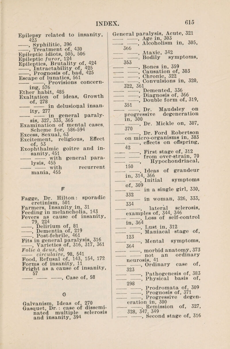 Epilepsy related to insanity, 423 -, Syphilitic, 396 -, Treatment of, 430 Epileptic idiots, 505, 506 Epileptic furor, 124 Epileptics, Brutality of, 424 -, Intractability of, 425 -, Prognosis of, bad, 425 Escape of lunatics, 561 - -, Provisions concern¬ ing, 576 Ether habit, 485 Exaltation of ideas, Growth of, 278 - - in delusional insan¬ ity, 277 - - in general paraly¬ sis, 327, 333, 365 Examination of mental cases. Scheme for, 586-594 Excess, Sexual, 63 Excitement, religious. Effect of, 53 Exophthalmic goitre and in¬ sanity, 451 - - with general para¬ lysis, 455 - - with recurrent mania, 455 F Fagge, Dr. Hilton: sporadic cretinism, 501 Farmers, Insanity in, 31 Feeding in melancholia, 143 Fevers as cause of insanity, 79, 224 -, Delirium of, 81 -, Dementia of, 219 -, Post-febrile, 461 Fits in general paralysis, 316 -, Varieties of, 316, 317, 361 Folie a deux, 60 - circulaire, 98, 541 Food, Refusal of, 143, 154, 172 Forms of insanity, 11 Fright as a cause of insanity, 57 - - -, Case of, 58 G Galvanism, Ideas of, 270 Gasquet, Dr. : case of dissemi¬ nated multiple sclerosis and insanity, 394 353 General paralysis, Acute, 321 - -, Age in, 303 - -, Alcoholism in, 305, 366 - -. Ataxic, 342 Bodily symptoms, , Bones in, 359 - -, Causation of, 303 - -, Chronic, 322 - -, Convulsions in, 320, 322, 361 - -, Demented, 336 - -, Diagnosis of, 366 - -, Double form of, 319, 351 - -, Dr. Maudsley on progressive degeneration in, 300 - -, Dr. Mickle on, 307, 370 - -, Dr. Ford Robertson on micro-organisms in, 383 -, effects on offspring, -, First stage of, 312 - from over-strain, 70 Hypochondriacal, 42 150 - -, Ideas of grandeur in, 314, 366 -, Initial of, 309 332 334 symptoms in a single girl, 330, in woman, 326, 333, , lateral sclerosis, examples of, 344, 346 _ -, Loss of self-control in, 364 - -, Lust in, 312 - -, Maniacal stage of, 123 --, Mental symptoms, 364 - -, morbid anatomy, 373 _ - not an ordinary neurosis, 41 Ordinary case of, 298 323 - -, Pathogenesis of, 383 -, Physical basis of, -, Prodromata of, 309 - -, Prognosis of, 371 - -, Progressive degen¬ eration in, 300 - -, Remission of, 327, 328, 347, 349 - -, Second stage of, 316