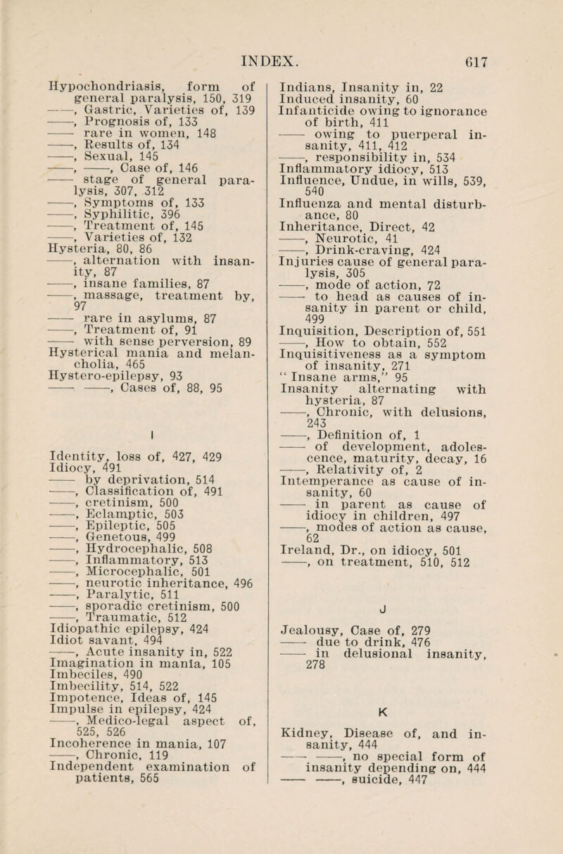 Hypochondriasis, form of general paralysis, 150, 319 -, Gastric, Varieties of, 139 -, Prognosis of, 133 - rare in women, 148 -, Results of, 134 -, Sexual, 145 -, -, Case of, 146 - stage of general para¬ lysis, 307, 312 -, Symptoms of, 133 -, Syphilitic, 396 -, Treatment of, 145 -, Varieties of, 132 Hysteria, 80, 86 -, alternation with insan¬ ity, 87 -, insane families, 87 -, massage, treatment by, 97 - rare in asylums, 87 -, Treatment of, 91 -- with sense perversion, 89 Hysterical mania and melan¬ cholia, 465 Hystero-epilepsy, 93 - -, Cases of, 88, 95 I Identity, loss of, 427, 429 Idiocy, 491 - by deprivation, 514 -, Classification of, 491 -, cretinism, 500 ——, Eclamptic, 503 -, Epileptic, 505 -, Genetous, 499 -, Hydrocephalic, 508 --, Inflammatory, 513 -, Microcephalic, 501 -, neurotic inheritance, 496 -, Paralytic, 511 -, sporadic cretinism, 500 -, Traumatic, 512 Idiopathic epilepsy, 424 Idiot savant, 494 -, Acute insanity in, 522 Imagination in mania, 105 Imbeciles, 490 Imbecility, 514, 522 Impotence, Ideas of, 145 Impulse in epilepsy, 424 —, Medico-legal aspect of, 525, 526 Incoherence in mania, 107 —, Chronic, 119 Independent examination of patients, 565 Indians, Insanity in, 22 Induced insanity, 60 Infanticide owing to ignorance of birth, 411 - owing to puerperal in¬ sanity, 411, 412 -, responsibility in, 534 Inflammatory idiocy, 513 Influence, Undue, in wills, 539, 540 Influenza and mental disturb¬ ance, 80 Inheritance, Direct, 42 -, Neurotic, 41 -■, Drink-craving, 424 Injuries cause of general para¬ lysis, 305 -, mode of action, 72 -- to head as causes of in¬ sanity in parent or child, 499 Inquisition, Description of, 551 -, How to obtain, 552 Inquisitiveness as a symptom of insanity, 271 “ Insane arms,” 95 Insanity alternating with hysteria, 87 -, Chronic, with delusions, 243 -, Definition of, 1 - of development, adoles¬ cence, maturity, decay, 16 —, Relativity of, 2 Intemperance as cause of in¬ sanity, 60 - in parent as cause of idiocy in children, 497 -, modes of action as cause, 62 Ireland, Dr., on idiocy, 501 -, on treatment, 510, 512 J Jealousy, Case of, 279 - due to drink, 476 - in delusional insanity, 278 K Kidney, Disease of, and in¬ sanity, 444 --, no special form of insanity depending on, 444 - -, suicide, 447