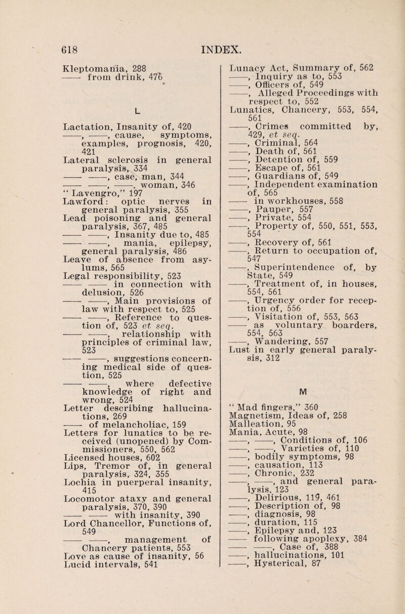 Kleptomania, 288 - from drink, 476 * L Lactation, Insanity of, 420 -, ——, cause, symptoms, examples, prognosis, 420, 421 Lateral sclerosis in general paralysis, 334 --—case, man, 344 - -, -. woman, 346 “ Lavengro,” 197 Lawford: optic nerves in general paralysis, 355 Lead poisoning and general paralysis, 367, 485 - --, Insanity due to, 485 - --, mania, epilepsy, general paralysis, 486 Leave of absence from asy¬ lums, 565 Legal responsibility, 523 -- in connection with delusion, 526 - -, Main provisions of law with respect to, 525 --, Reference to ques¬ tion of, 523 et seq. - -, relationship with principles of criminal law, 523 --> suggestions concern¬ ing medical side of ques¬ tion, 525 - -, where defective knowledge of right and wrong, 524 Letter describing hallucina¬ tions, 269 -of melancholiac, 159 Letters for lunatics to be re¬ ceived (unopened) by Com¬ missioners, 550, 562 Licensed houses, 602 Lips, Tremor of, in general paralysis, 324, 355 Lochia in puerperal insanity, 415 Locomotor ataxy and general paralysis, 370, 390 - -- with insanity, 390 Lord Chancellor, Functions of, 549 --, management of Chancery patients, 553 Love as cause of insanity, 56 Lucid intervals, 541 Lunacy Act, Summary of, 562 -, Inquiry as to, 553 -, Officers of, 549 -, Alleged Proceedings with respect to, 552 Lunatics, Chancery, 553, 554, 561 -, Crimes committed by, 429, et seq. -, Criminal, 564 -, Death of, 561 ——, Detention of, 559 -, Escape of, 561 -, Guardians of, 549 -, Independent examination of, 565 - in workhouses, 558 -, Pauper, 557 -, Private, 554 -, Property of, 550, 551, 553, 554 -, Recovery of, 561 -, Return to occupation of, 547 -, Superintendence of, by State, 549 -, Treatment of, in houses, 554, 561 -, Urgency order for recep¬ tion of, 556 -, Visitation of, 553, 563 - as voluntary boarders, 554, 563 -, Wandering, 557 Lust in early general paraly¬ sis, 312 M “ Mad fingers,” 360 Magnetism, Ideas of, 258 Malleation, 95 Mania, Acute, 98 -, -, Conditions of, 106 —-—, -, Varieties of, 110 -, bodily symptoms, 98 -, causation, 113 ——, Chronic, 232 -, -, and general para¬ lysis. 123 -, Delirious, 119, 461 •-, Description of, 98 --, diagnosis, 98 -, duration, 115 -, Epilepsy and, 123 —— following apoplexy, 384 —— -, Case of, 388 -, hallucinations, 101 -, Hysterical, 87