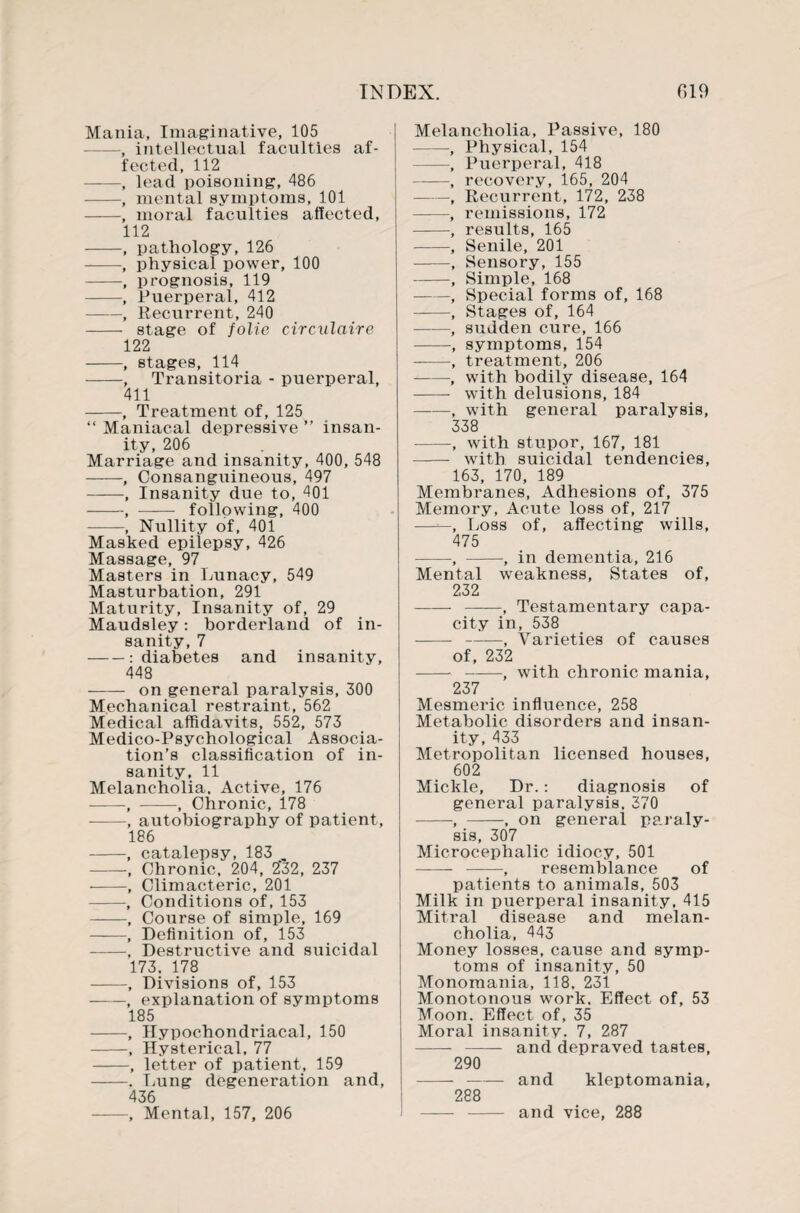 Mania, Imaginative, 105 —, intellectual faculties af¬ fected, 112 -, lead poisoning, 486 -, mental symptoms, 101 -, moral faculties affected, 112 -, pathology, 126 -, physical power, 100 -, prognosis, 119 -, Puerperal, 412 -, Recurrent, 240 - stage of folie circulaire 122 -, stages, 114 -, Transitoria - puerperal, 411 -, Treatment of, 125 “ Maniacal depressive ” insan¬ ity, 206 Marriage and insanity, 400, 548 -, Consanguineous, 497 -, Insanity due to, 401 -, —-— following, 400 -—- Nullity of, 401 Masked epilepsy, 426 Massage, 97 Masters in Lunacy, 549 Masturbation, 291 Maturity, Insanity of, 29 Maudsley: borderland of in¬ sanity, 7 -: diabetes and insanity, 448 - on general paralysis, 300 Mechanical restraint, 562 Medical affidavits, 552, 573 Medico-Psychological Associa¬ tion’s classification of in¬ sanity, 11 Melancholia. Active, 176 -, -, Chronic, 178 --, autobiography of patient, 186 -, catalepsy, 183 -, Chronic, 204, 232, 237 -, Climacteric, 201 -, Conditions of, 153 -, Course of simple, 169 -, Definition of, 153 -, Destructive and suicidal 173. 178 -, Divisions of, 153 -, explanation of symptoms 185 -, Hypochondriacal, 150 -, Hysterical, 77 -, letter of patient, 159 -. Lung degeneration and, 436 -, Mental, 157, 206 Melancholia, Passive, 180 -, Physical, 154 -, Puerperal, 418 -, recovery, 165, 204 -, Recurrent, 172, 238 -, remissions, 172 -, results, 165 -, Senile, 201 -, Sensory, 155 -, Simple, 168 -, Special forms of, 168 -, Stages of, 164 -, sudden cure, 166 -, symptoms, 154 ——, treatment, 206 --, with bodily disease, 164 - with delusions, 184 ——, with general paralysis, 338 -, with stupor, 167, 181 -- with suicidal tendencies, 163, 170, 189 Membranes, Adhesions of, 375 Memory, Acute loss of, 217 —Loss of, affecting wills, 475 -, -, in dementia, 216 Mental weakness, States of, 232 - -, Testamentary capa¬ city in, 538 - ——, Varieties of causes of, 232 --, with chronic mania, 237 Mesmeric influence, 258 Metabolic disorders and insan¬ ity, 433 Metropolitan licensed houses, 602 Mickle, Dr.: diagnosis of general paralysis. 370 -, -, on general paraly¬ sis, 307 Microcephalic idiocy, 501 - -, resemblance of patients to animals, 503 Milk in puerperal insanity, 415 Mitral disease and melan¬ cholia, 443 Money losses, cause and symp¬ toms of insanity, 50 Monomania, 118, 231 Monotonous work. Effect of, 53 Moon. Effect of, 35 Moral insanity. 7, 287 - - and depraved tastes, 290 --and kleptomania, 288 - - and vice, 288