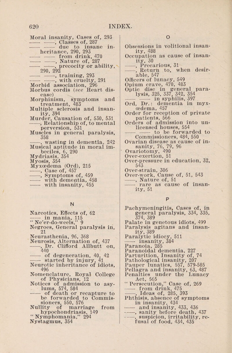 Moral insanity, Oases of, 293 - --, Classes of, 287 - - due to insane in¬ heritance, 290, 293 -- - from drink, 470 -- -, Nature of, 287 - -, precocity or ability, 290, 292 ~—- -, training, 293 --, with cruelty, 291 Morbid association, 296 Morbus cordis (see Heart dis¬ ease) Morphinism, symptoms and treatment, 483 Multiple sclerosis and insan¬ ity, 394 Murder, Causation of, 530, 531 -, Relationship of, to mental perversion, 531 Muscles in general paralysis, 358 -, wasting in dementia, 242 Musical aptitude in moral im¬ beciles, 6, 290 Mydriasis, 354 Myosis, 354 Myxoedema (Ord), 215 -, Case of, 457 --, Symptoms of, 459 --- with dementia, 458 - with insanity, 455 N Narcotics, Effects of, 62 -- in mania, 115 “ Ne’er-do-weels,” 9 Negroes, General paralysis in, 21 Neurasthenia, 96, 368 Neurosis, Alternation of, 437 ■-, Dr. Clifford Allbutt on, 440 - of degeneration, 40, 42 -- started by injury, 41 Neurotic inheritance of idiots, 496 Nomenclature, Royal College of Physicians, 12 Notices of admission to asy¬ lums, 574, 584 —— of death or recapture to be forwarded to Commis¬ sioners, 550, 576 Nullity of marriage from hypochondriasis, 149 “ Nymphomania,” 294 Nystagmus, 354 O Obsessions in volitional insan¬ ity, 488 Occupation as cause of insan¬ ity, 30 -, Precarious, 31 -, Return to, when desir¬ able, 547 Officers of lunacy, 549 Opium crave, 470, 483 Optic disc in general para¬ lysis, 325, 337, 342, 354 - -- in syphilis, 397 Ord, Dr.: dementia in myx¬ oedema, 457 Order for reception of private patients, 566 Orders of admission into un¬ licensed houses, 554 -- -- to be forwarded to Commissioners, 484, 550 Ovarian disease as cause of in¬ sanity, 76, 79, 96 Ovariotomy, 490 Over-exertion, 51 Over-pressure in education, 32, 543 Over-strain, 306 Over-work, Cause of, 51, 543 -■, Nature of, 51 -- rare as cause of insan¬ ity, 51 P Pachymeningitis, Cases of, in general x^aralysis, 334, 335, 374, 389 Palate in genetous idiots, 499 Paralysis agitans and insan¬ ity, 389 Paralytic idiocy, 511 -- insanity, 384 Paranoia, 285 Paranoidal dementia, 227 Parturition, Insanity of, 74 Pathological insanity, 207 Pauper lunatics, 557, 579-585 Pellagra and insanity, 63, 487 Penalties under the Lunacy .A. ct 565 “ Persecution,” Case of, 269 --- from drink, 475 -, Ideas of, 285, 393 Phthisis, absence of symptoms in insanity, 434 -and insanity, 433, 436 --, sanity before death, 437 -, suspicion, irritability, re¬ fusal of food, 434, 435