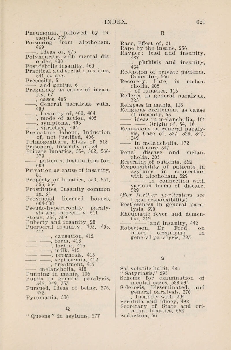 Pneumonia, followed by in¬ sanity, 229 Poisoning from alcoholism, 469 -, Ideas of, 475 Polyneuritis with mental dis¬ order, 480 Post-febrile insanity, 460 Practical and social questions, 541 et seq. Precocity, 5 - and genius, 6 Pregnancy as cause of insan¬ ity, 67 -, cases, 405 -, General paralysis with, 409 -, Insanity of, 400, 404 -, mode of action, 405 -, symptoms, 405 -, varieties, 404 Premature labour, Induction of, not justified, 406 Primogeniture, Risks of, 513 Prisoners, Insanity in, 34 Private lunatics, 554, 562, 566- 579 --- patients, Institutions for, 609 Privation as cause of insanity, 81 Property of lunatics, 550, 551, 553, 554 Prostitutes, Insanity common in, 34 Provincial licensed houses, 604-608 Pseudo-hypertrophic paraly¬ sis and imbecility, 511 Ptosis, 354, 369 Puberty and insanity, 28 Puerperal insanity, 403, 405, 411 - -, causation, 412 - --, form, 413 - -, lochia, 415 - -, milk, 415 - -, prognosis, 415 --- -, septicaemia, 412 - -, treatment, 417 -- melancholia, 418 Punning in mania, 106 Pupils in general paralysis, 346, 349, 353 Pursued, Ideas of being, 276, 472 Pyromania, 530 Q “ Queens ” in asylums, 277 R Race, Effect of, 21 Rape by the insane, 536 Rayner: lead and insanity, 487 -: phthisis and insanity, 434 Reception of private pa.tients, Order for, 566 Recovery, Late, in melan¬ cholia, 205 —— of lunatics, 116 Reflexes in general paralysis, 325 Relapses in mania, 116 Religious excitement as cause of insanity, 53 —— ideas in melancholia, 161 --, Origin of, 54, 161 Remissions in general paraly¬ sis, Case of, 327, 328, 347, 349 - in melancholia, 172 -not cure, 347 Renal disease and melan¬ cholia, 205 Restraint of patients, 562 Responsibility of patients in asylums in connection with alcoholism, 529 - - in connection with various forms of disease, 529 (For further particulars see Legal responsibility) Restlessness in general para¬ lysis, 390 Rheumatic fever and demen¬ tia, 219 -—- - and insanity, 442 Robertson, Dr. Ford: on micro - organisms in general paralysis, 383 S Sal-volatile habit, 485 “ Satyriasis,” 295 Scheme for examination of mental cases, 588-594 Sclerosis, Disseminated, and general paralysis, 370 -, Insanity with, 394 Scrofula and idiocy, 498 Secretary of State and cri¬ minal lunatics, 562 Seduction, 56