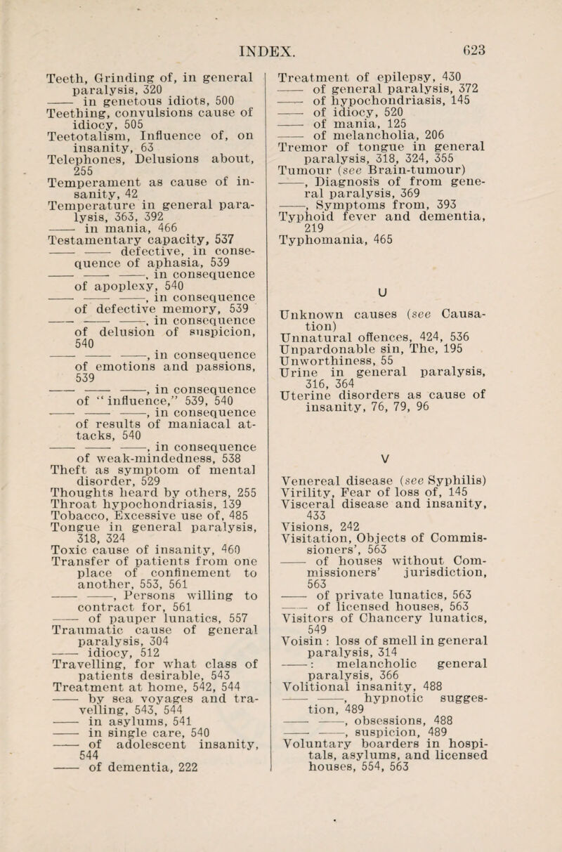 Teeth, Grinding of, in general paralysis, 320 - in genetous idiots, 500 Teething, convulsions cause of idiocy, 505 Teetotalism, Influence of, on insanity, 63 Telephones, Delusions about, 255 Temperament as cause of in¬ sanity, 42 Temperature in general para¬ lysis, 363, 392 - in mania, 466 Testamentary capacity, 537 - - defective, in conse¬ quence of aphasia, 539 - -- -, in consequence of apoplexy, 540 - --- -, in consequence of defective memory, 539 -- -, in consequence of delusion of suspicion, 540 - - -, in consequence of emotions and passions, 539 -- -, in consequence of “ influence,” 539, 540 - - -, in consequence of results of maniacal at¬ tacks, 540 - - -, in consequence of weak-mindedness, 538 Theft as symptom of mental disorder, 529 Thoughts heard by others, 255 Throat hypochondriasis, 139 Tobacco, Excessive use of, 485 Tongue in general paralysis, 318, 324 Toxic cause of insanity, 460 Transfer of patients from one place of confinement to another, 553, 561 - -, Persons willing to contract for, 561 -of pauper lunatics, 557 Traumatic cause of general paralysis, 304 - idiocy, 512 Travelling, for what class of patients desirable, 543 Treatment at home, 542, 544 - by sea voyages and tra¬ velling, 543, 544 - in asylums, 541 - in single care, 540 - of adolescent insanity, 544 - of dementia, 222 Treatment of epilepsy, 430 - of general paralysis, 372 —— of hypochondriasis, 145 - of idiocy, 520 - of mania, 125 -- of melancholia, 206 Tremor of tongue in general paralysis, 318, 324, 355 Tumour (see Brain-tumour) -, Diagnosis of from gene¬ ral paralysis, 369 -, Symptoms from, 393 Typhoid fever and dementia, 219 Typhomania, 465 U Unknown causes (see Causa¬ tion) Unnatural offences, 424, 536 Unpardonable sin. The, 195 Unworthiness, 55 Urine in general paralysis, 316, 364 Uterine disorders as cause of insanity, 76, 79, 96 V Venereal disease (see Syphilis) Virility, Fear of loss of, 145 Visceral disease and insanity, 433 Visions, 242 Visitation, Objects of Commis¬ sioners’, 563 - of houses without Com¬ missioners’ jurisdiction, 563 - of private lunatics, 563 — of licensed houses, 563 Visitors of Chancery lunatics, 549 Voisin : loss of smell in general paralysis, 314 -: melancholic general paralysis, 366 Volitional insanity, 488 - -, hypnotic sugges¬ tion, 489 - -, obsessions, 488 -- -, suspicion, 489 Voluntary boarders in hospi¬ tals, asylums, and licensed houses, 554, 563