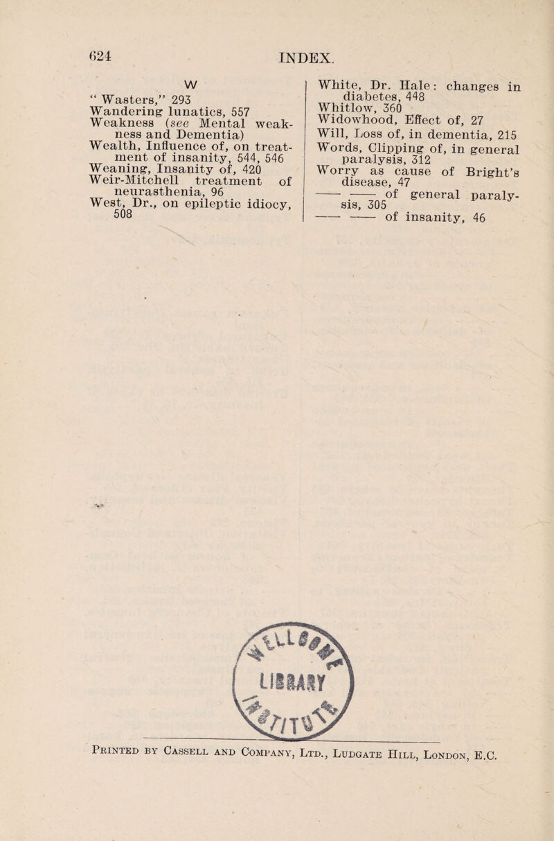 w “ Wasters,” 293 Wandering lunatics, 557 Weakness (see Mental weak¬ ness and Dementia) Wealth, Influence of, on treat¬ ment of insanity, 544, 546 Weaning, Insanity of, 420 Weir-Mitchell treatment of neurasthenia, 96 West, Dr., on epileptic idiocy, White, Dr. Hale: changes in diabetes, 448 Whitlow, 360 Widowhood, Effect of, 27 Will, Loss of, in dementia, 215 Words, Clipping of, in general paralysis, 312 Worry as cause of Bright’s disease, 47 - -- of general paraly¬ sis, 305 --of insanity, 46 Printed by Cassell and Company, Ltd., Ludgate Hill, London, E.C.